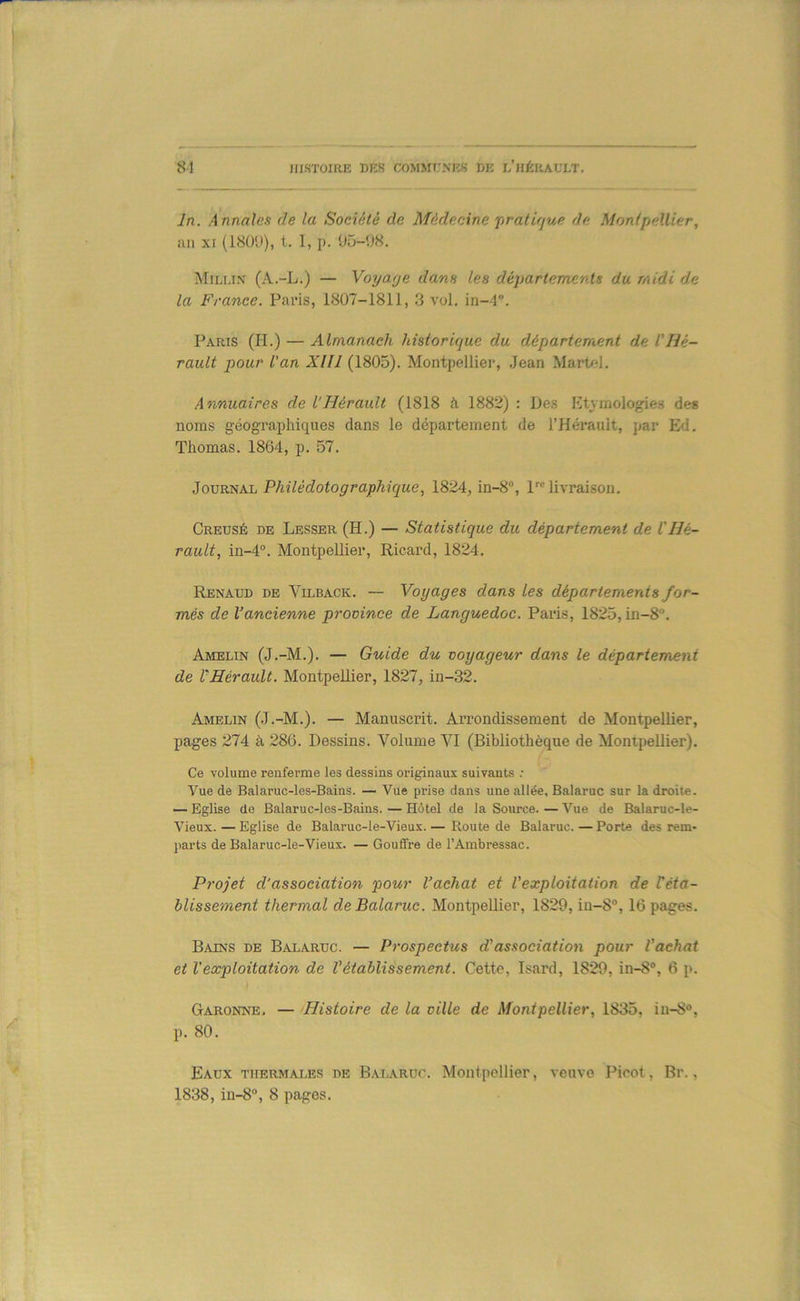 In. Annales de la Société de Médecine jiratifjue de Montpellier, ail XI (18ÜÜ), t. I, p. 05-08. Milux (A.-L.) — Yoyafje dans les départemerds du midi de la France. Pavis, 1807-1811, 3 vol. in-4. Paris (H.) — Almanach historique du département de L'Hé- rault pour L'an XIII (1805). Montpellier, .Jean Mar04. Annuaires de l'Hérault (1818 à 1882) : Des Etymologies des noms géographiques dans le département de l’Hérault, par Ed. Thomas. 1864, p. 57. iovvcïiM. Philédotographique, 1824, in-8, 1™ livraison. Creusé de Lesser (H.) — Statistique du département de l'Hé- rault, in-4“. MontpeUier, Ricard, 1824. Renaud de Vilback. — Voyages dans les départements for- més de l’ancienne province de Languedoc. Paris, 1825, in-8. Amelin (J.-M.). — Guide du voyageur dans le département de l'Hérault. Montpellier, 1827, in-32. Amelin (.J.-M.). — Manuscrit. Arrondissement de Montpellier, pages 274 à 286. Dessins. Volume VI (Bibliothèque de Montpellier). Ce volume renferme les dessins originaux suivants .• Vue de Balaruc-les-Bains. — Vue prise dans une allée, Balaruc sur la droite. — Eglise de Balaruc-les-Bains. — Hôtel de la Source. — Vue de Balaruc-le- Vieux. — Eglise de Balaruc-le-Vieux. — Route de Balaruc. — Porte des rem- parts de Balaruc-le-Vieux. — Gouffre de l’Ambressac. Projet d'association pour l’achat et Vexploitation de réta- blissement thermal de Balaruc. Montpellier, 1829, iu-8°, 16 pages. Bains de Balaruc. — Prospectus d'association pour Vaehat et l'exploitation de Vétablissement. Cette, Isard, 1829, in-8®, 6 p. Garonne. — Histoire de la ville de Montpellier, 1835, iu-8“, p. 80. Eaux thermales de Baiaruc. Montpellier, veuve Picot, Br., 1838, 111-8°, 8 pages.