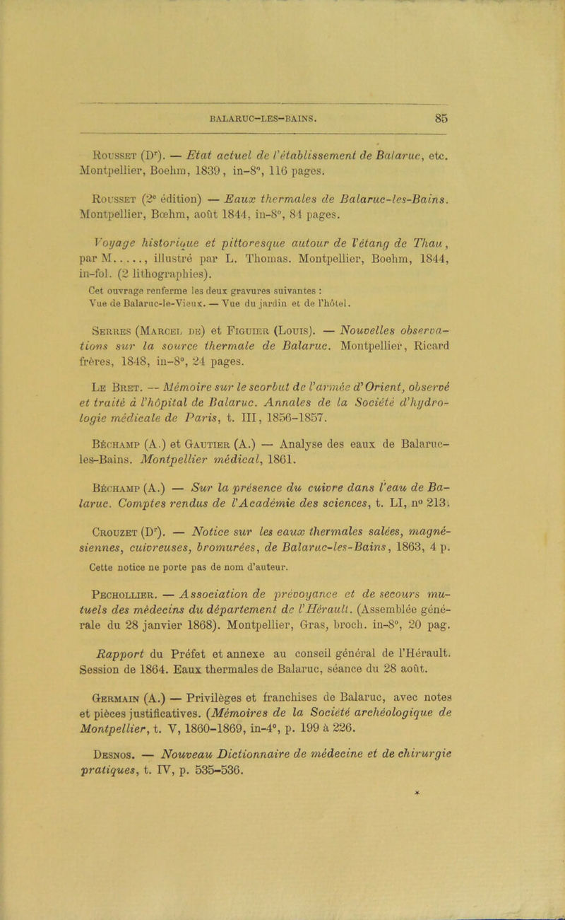 Rousset (!)'■). — Etat actuel de rétablissement de Balaruc, etc. Montpellier, Boehm, 1830, in-8'’, IIG pages. Roi'Sset (2® édition) — Eaux thermales de Balaruc-les-Bains. Montpellier, Bœhm, août 1844, in-S, 84 pages. Voyage historique et pittoresque autour de Vétang de Thau, par M , illustré par L. Thomas. Montpellier, Boehm, 1844, in-fol. (2 lithogi'aphies). Cet ouvrage renferme les deux gravures suivantes : Vue de Balaruc-le-Vieux. — Vue du jardin et de l’hôlel. Serres (Marcel de) et Figuier (Louis). — Nouvelles observa- tions sur la source thermale de Balaruc. Montpellier, Ricard frères, 1848, in-8®, 24 pages. Le Bret. — Mémoire sur le scorbut de Varmée d'Orient, observé et traité à l’hôpital de Balaruc. Annales de la Société d’hydro- logie médicale de Paris, t. III, 1856-1857. Béchamp (A.) et Gautier (A.) — Analyse des eaux de Balaruc- les-Bains. Montpellier médical, 1861. Béchamp (A.) — Sur la présence du cuivre dans l'eau de Ba- larue. Comptes rendus de VAcadémie des sciences, t. LI, n“ 213. Crouzet (D’’). — Notice sur les eaux thermales salées, magné- siennes, cuivreuses, bromurées, de Balaruc-les-Bains, 1863, 4 p. Cette notice ne porte pas de nom d’auteur. Pecholuer. — Association de prévoyance et de secours mu- tuels des médecins du département de l’Hérault. (Assemblée géné- rale du 28 janvier 1868). Montpellier, Gras, broch. in-8®, 20 pag. Rapport du Préfet et annexe au conseil général de l’Hérault. Session de 1864. Eaux thermales de Balaruc, séance du 28 août. Germain (A.) — Privilèges et franchises de Balaruc, avec notes et pièces justificatives. {^Mémoires de la Société archéologique de Montpellier, t. V, 1860-1869, in-4®, p. 199 à 226. Desnos. — Nouveau Dictionnaire de médecine et de chirurgie pratiques, t. IV, p. 535-536.