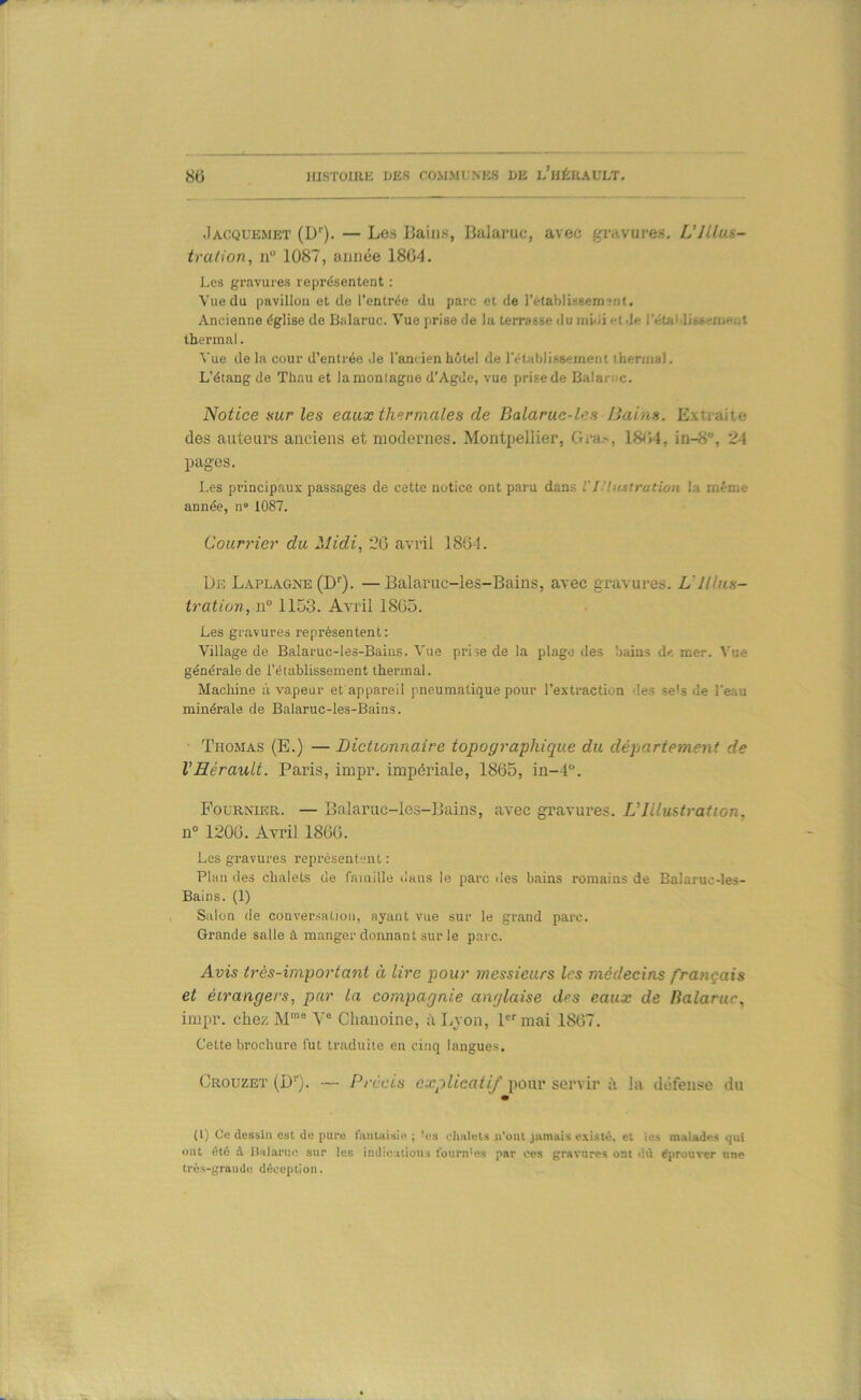 .Iacquemet (D''). — Les Bains, Balaruc, avec gravures, L’IUus- tra/ion, n“ 1087, année 1804. Les gravures représentent : Vue du pavillon et de l’entrée du parc et de retabliseemïnt. Ancienne église de Balaruc. Vue prise de lu terrasse du niiiii et.le l'étaldissenierit thermal. Vue de la cour d’entrée Je l'ancien hôtel de rétablissement iherinal. L’étang de Thau et la montagne d’Agde, vue prise de Balamc. Notice Kur les eaux thermales de Balaruc-les JJains. Extraite des auteurs anciens et modernes. Montpellier, Gra>, 18ti4, in-S®, 24 pages. Les principaux passages de cette notice ont paru dans VI.'Ucstration la même année, n“ 1087. Courrier du Midi, 20 avril 1804. I)E Laplagne (D''). — Balaruc-les-Bains, avec gravures. L'Illus- tratioïi, n° 1153. Avril 1805. Les gravures représentent: Village de Balaruc-les-Bains. Vue prise de la plage des bains df. mer. Vue générale de l’établissement thermal. Machine à vapeur et'appareil pneumatique pour l’extraction des se<s de l’eau minérale de Balaruc-les-Bains. Thomas (E.) — Dictionnaire topographique du départetneni de VHérault. Paris, impr. impériale, 1865, 111-4. Fourmer. — Balaruc-les-Bains, avec gravures. L’Iilusiration, n° 1200. Avril 1860. Les gravures représentent : Plan des chalets de famille dans le parc des bains romains de Balaruc-les- Bains. (1) Sillon de conversation, ayant vue sur le grand parc. Grande salle â manger donnant sur le parc. Avis très-important à lire pour messieurs les médecins français et étrangers, par la compagnie anglaise des eaux de Balaruc, impr. chez M™ V® Chanoine, iiLvon, l^mai 1807. Cette brochure fut traduite en cinq langues. Crouzet (D®). — Précis explicatif pour servir à la défense du (l) Ce dessin est de pure fautHisie ; -es chalets ii’oiu jamais existé, et les malades qui ont été à nHlan!.; sur les indications iburn'es par ces gravures ont dû éprouver une tros-graiidu déception.