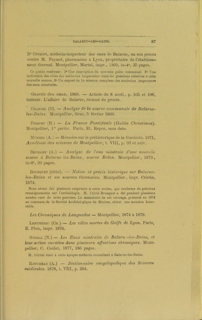 D' Crouzet, médecin-inspecteur des eaux de Balaruc, en son procès contre M. Fayard, pharmacien à Lyon, propriétaire de l’établisse- ment thermal. Montpellier, Martel, impr., 1869, in-d», 35 pages. Ce i)réi'is renferme : 1* Une Uescriptioii du nouveau puits communal. 2° Une indication des rôles des médecins inspecteurs dans les questions relatives à cette nouvelle source. 3° Un exposé de la mission complexe des médecins inspecteurs des eaux minérales. Gazette des eaux, 1869. — Article du 8 avril, p. 105 et 106, intitulé; L’affaire de Balaruc, résumé du procès. Ch.ancel (G). — Analyse de la source communale de Balaruc- les-Bains. Montpellier, Gras, 5 février 1869. Fisquet (H.) — La France Pontificale {Gallia Christiana). Montpellier, l™ partie. Paris, Et. Repos, sans date. Muxier (A.) — Mémoire sur le préhistorique de la Gardéole. 1871, Académie des sciences de Montpellier, t. VIII, p. 93 et suiv. Béchamp (A.) — Analyse de l'eau minérale d'une nouoelle source à Balaruc les Bains, source Bidon. Montpellier, 1873, in-8“, 20 pages. Bousquet (abbé). — Notice et précis historique sur Balaruc- les-Bains et ses sources thermales. Montpellier, impr. Cristin, 1874. Nous avons fait plusieurs emprunts à cette notice, qui renferme de précieux renseignements sur l'archéologie. M. l’abbé Bousquet a été pendant plusieurs années curé de cette paroisse. Le manuscrit de cet ouvrage, présenté en 1874 au concours de la Société Archéologique de Béziers, obtint une mention hono- rable. Les Chroniques de Languedoc — Montpellier, 1874 à 1879. Lenthéric (Ch.) — Les villes mortes du Golfe de Lyon. Paris, E. Plon, impr. 1876. Girb^vl (N.) — Les Eaux minérales de Balaru2-les-Bains, et leur action curative dans plusieurs affections chroniques. Mont- pellier, C. Goulet, 1877, 186 pages. M. Girbal était â cette époque médecin consultant à Balaruc-les-Bains. Rotureau (A.) — Dictionnaire encyclopédique des Sciences médicales. 1878, t. VIII, p. 284.