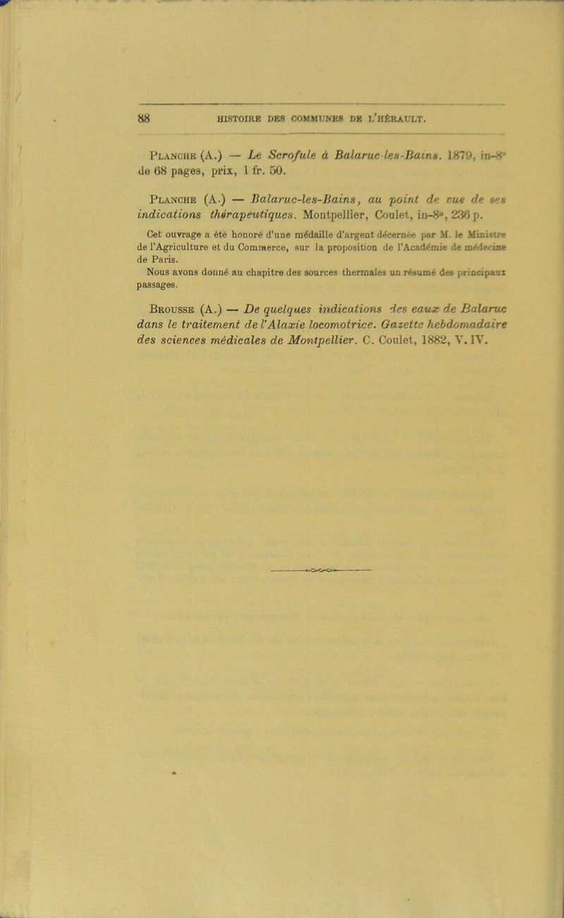 Planche (A.) — Le Scrofule à Balaruc les-Iiains. 1879, in-8' (le 68 pages, prix, 1 fr. 50. Planche (A.) — Balaruc-les-Jiains, au fjoird de eue de ses indications théra'peutiques. Montpellier, Coulet, in-8, 236 p. Cet ouvrage a été honoré d’une nnédaille d’argent décernée par M. le Ministre de l’Agriculture et du Commerce, sur la proposition de l’Académie de médecine de Paris. Nous avons donné au chapitre des sources thermales un résumé des principaux passages. Brousse (A.) — De quelques indications des eaux de Balaruc dans le traitement de VAlaxie locomotrice. Gazette hébduomadaire des sciences médicales de Montpellier. C. Goulet, 1882, Y. IV.