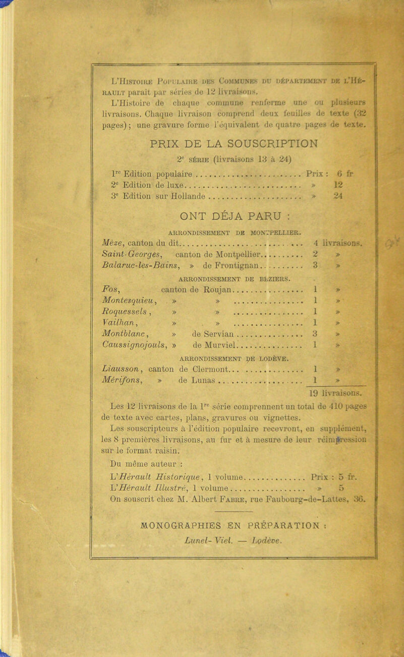 1/IflSTOIlUÎ l-’0I'i;i,AIKE DES COMMUNES DU DÉPARTEMENT DE l’HÉ- HAULT paraît par séries de \’Z livraisons. L’Histoire de chaque commune renfei-me une ou plusieurs livraisons. Chaque livraison comprend deux feuilles de texte (02 pages) ; une gravure forme l’équivalent de quatre pages de texte. PRIX DE LA SOUSCRIPTION 2“ SÉRIE (livraisons 13 à 24) P® Edition populaire Prix : 6 fr 2® Edition deluxe » 12 3® Edition sur Hollande > 24 ONT DÉJÀ PARU : ARRONDISSEMENT DE MONTPELLIER. Mèze, canton du dit 4 livraisons. Saint-Georges, canton de Montpellier 2 » Balarue-les-Bains, » de Frontignan 3 » ARRONDISSEMENT DE BÉZIERS. Fos, canton de Roujan 1 » Montesquieu, » » 1 # Roquessels, » » 1 » Vailhan, » » 1 » Montblane, » de Servian 3 > Caussignojouls, » de Murviel 1 » ARRONDISSEMENT DE LODÈVE. Liausson, canton de Clermont 1 » Mérifons, » de Lunas 1 » 19 livraisons. Les 12 livraisons de la l® série comprennent un total de 410 pages de texte avec cartes, plans, gravures ou vignettes. Les souscripteurs à l’édition populaire recevront, en supplément, les S premières livraisons, au fur et à mesure de leur réimpression sur le format raisin. Du même auteur : U Hérault Historique, 1 volume Prix : 5 fr. H Hérault Illustré, 1 volume » 5 On souscrit chez M. Albert Fabre, rue Faubourg-de-Lattes, 30. MONOGRAPHIES EN PRÉPARATION : Lunel- Viel. — Lodève.