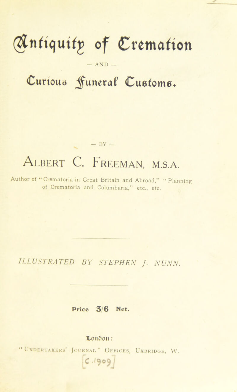 of Cremation _ AND — Curtouo jfuneraf CuefomeL — BY — Albert C. Freeman, m.s.a. Author of “ Crematoria in Great Britain and Abroad,” “ Planning of Crematoria and Columbaria,” etc., etc. ILLUSTRATED BY STEPHEN J. NUNN. Price 3/6 Net. XonOon: “UNDERTAKERS’ Jot'RNAL  OFFICES, UxBKIDGE, \V. [c •l9°9j