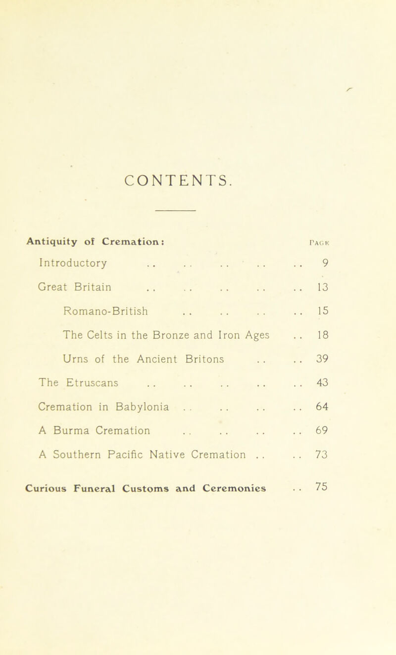 CONTENTS. Antiquity of Cremation: pack Introductory .. .. . . . . .. 9 Great Britain . . . . . . . . 13 Romano-British .. .. .. ..15 The Celts in the Bronze and Iron Ages . . 18 Urns of the Ancient Britons . . .. 39 The Etruscans . . . . . . . . 43 Cremation in Babylonia . . . . . . 64 A Burma Cremation . . . . . . 69 A Southern Pacific Native Cremation . . . . 73