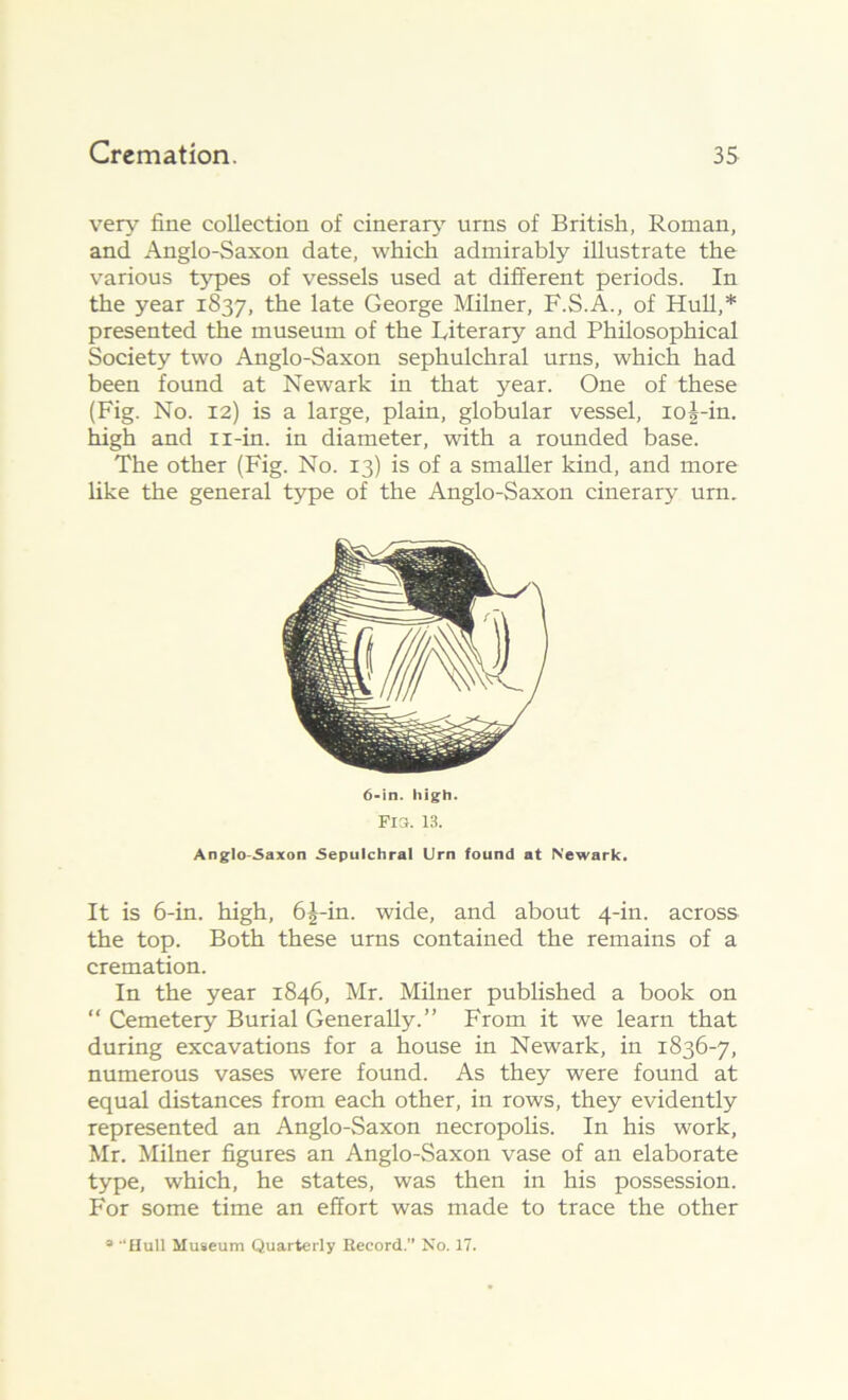 very fine collection of cinerary urns of British, Roman, and Anglo-Saxon date, which admirably illustrate the various types of vessels used at different periods. In the year 1837, the late George Milner, F.S.A., of Hull,* presented the museum of the Literary and Philosophical Society two Anglo-Saxon sephulchral urns, which had been found at Newark in that year. One of these (Fig. No. 12) is a large, plain, globular vessel, ioi-in. high and n-in. in diameter, with a rounded base. The other (Fig. No. 13) is of a smaller kind, and more like the general type of the Anglo-Saxon cinerary urn. 6-in. high. Fla. 13. Anglo-Saxon Sepulchral Urn found at Newark. It is 6-in. high, 6|-in. wide, and about 4-in. across the top. Both these urns contained the remains of a cremation. In the year 1846, Mr. Milner published a book on “ Cemetery Burial Generally.” From it we learn that during excavations for a house in Newark, in 1836-7, numerous vases were found. As they were found at equal distances from each other, in rows, they evidently represented an Anglo-Saxon necropolis. In his work, Mr. Milner figures an Anglo-Saxon vase of an elaborate type, which, he states, was then in his possession. For some time an effort was made to trace the other a '“Hull Museum Quarterly Record.” No. 17.