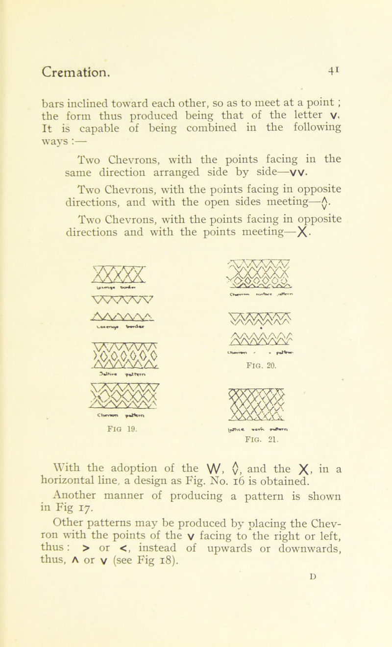 bars inclined toward each other, so as to meet at a point; the form thus produced being that of the letter v. It is capable of being combined in the following ways :— Two Chevrons, with the points facing in the same direction arranged side by side—vv. Two Chevrons, with the points facing in opposite directions, and with the open sides meeting—A. Two Chevrons, with the points facing in opposite directions and with the points meeting—X- WWW AA/\A'V^ VWVW' C hnwn Fig 19. Fig. 20. FIG. 21. With the adoption of the W. v, and the X, in a horizontal line, a design as Fig. No. 16 is obtained. Another manner of producing a pattern is shown in Fig 17. Other patterns may be produced by placing the Chev- ron with the points of the v facing to the right or left, thus: > or <, instead of upwards or downwards, thus, A or v (see Fig 18). D