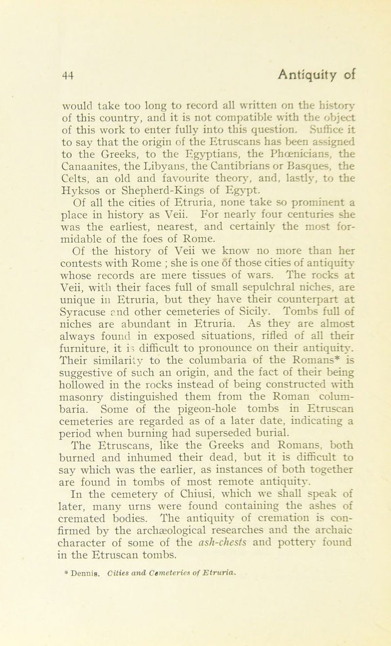 would take too long to record all written on the history of this country, and it is not compatible with the object of this work to enter fully into this question. Suffice it to say that the origin of the Etruscans has been assigned to the Greeks, to the Egyptians, the Phoenicians, the Canaanites, the Libyans, the Cantibrians or Basques, the Celts, an old and favourite theory, and, lastly, to the Hyksos or Shepherd-Kings of Egypt. Of all the cities of Etruria, none take so prominent a place in history as Veii. For nearly four centuries she was the earliest, nearest, and certainly the most for- midable of the foes of Rome. Of the history of Veii we know no more than her contests with Rome ; she is one of those cities of antiquity whose records are mere tissues of wars. The rocks at Veii, with their faces full of small sepulchral niches, are unique in Etruria, but they have their counterpart at Syracuse and other cemeteries of Sicily. Tombs full of niches are abundant in Etruria. As they are almost always found in exposed situations, rifled of all their furniture, it is difficult to pronounce on their antiquity. Their similarity to the columbaria of the Romans* is suggestive of such an origin, and the fact of their being hollowed in the rocks instead of being constructed with masonry distinguished them from the Roman colum- baria. Some of the pigeon-hole tombs in Etruscan cemeteries are regarded as of a later date, indicating a period when burning had superseded burial. The Etruscans, like the Greeks and Romans, both burned and inhumed their dead, but it is difficult to say which was the earlier, as instances of both together are found in tombs of most remote antiquity. In the cemetery of Chiusi, which we shall speak of later, many urns were found containing the ashes of cremated bodies. The antiquit}' of cremation is con- firmed by the archaeological researches and the archaic character of some of the ash-chests and pottery found in the Etruscan tombs.