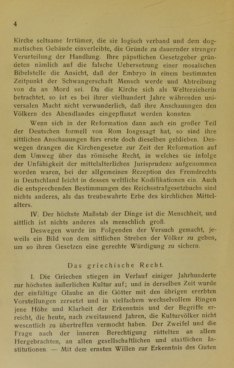 Kirche seltsame Irrtümer, die sie logisch verband und dem dog- matischen Gebäude einverleibte, die Gründe zu dauernder strenger Verurteilung der Handlung. Ihre päpstlichen Gesetzgeber grün- deten nämlich auf die falsche Uebersetzung einer mosaischen Bibelstelle die Ansicht, daß der Embryo in einem bestimmten Zeitpunkt der Schwangerschaft Mensch werde und Abtreibung von da an Mord sei. Da die Kirche sich als Welterzieherin betrachtet, so ist es bei ihrer vielhundert Jahre währenden uni- versalen Macht nicht verwunderlich, daß ihre Anschauungen den Völkern des Abendlandes eingepflanzt werden konnten. Wenn sich in der Reformation dann auch ein großer Teil der Deutschen formell von Rom losgesagt hat, so sind ihre sittlichen Anschauungen fürs erste doch dieselben geblieben. Des- wegen drangen die Kirchengesetze zur Zeit der Reformation auf dem Umweg über das römische Recht, in welches sie infolge der Unfähigkeit der mittelalterlichen Jurisprudenz aufgenommen worden waren, bei der allgemeinen Rezeption des Fremdrechts in Deutschland leicht in dessen weltliche Kodifikationen ein. Auch die entsprechenden Bestimmungen des Reichsstrafgesetzbuchs sind nichts anderes, als das treubewahrte Erbe des kirchlichen Mittel- alters. IV. Der höchste Maßstab der Dinge ist die Menschheit, und sittlich ist nichts anderes als menschlich groß. Deswegen wurde im Folgenden der Versuch gemacht, je- weils ein Bild von dem sittlichen Streben der Völker zu geben, um so ihren Gesetzen eine gerechte Würdigung zu sichern. Das griechische Recht. I. Die Griechen stiegen im Verlauf einiger Jahrhunderte zur höchsten äußerlichen Kultur auf; und in derselben Zeit wurde der einfältige Glaube an die Götter mit den übrigen ererbten Vorstellungen zersetzt und in vielfachem wechselvollem Ringen jene Höhe und Klarheit der Erkenntnis und der Begriffe er- reicht, die heute, nach zweitausend Jahren, die Kulturvölker nicht wesentlich zu übertreffen vermocht haben. Der Zweifel und die Frage nach der inneren Berechtigung rüttelten an allem Hergebrachten, an allen gesellschaftlichen und staatlichen In- stitutionen — Mit dem ernsten Willen zur Erkenntnis des Guten