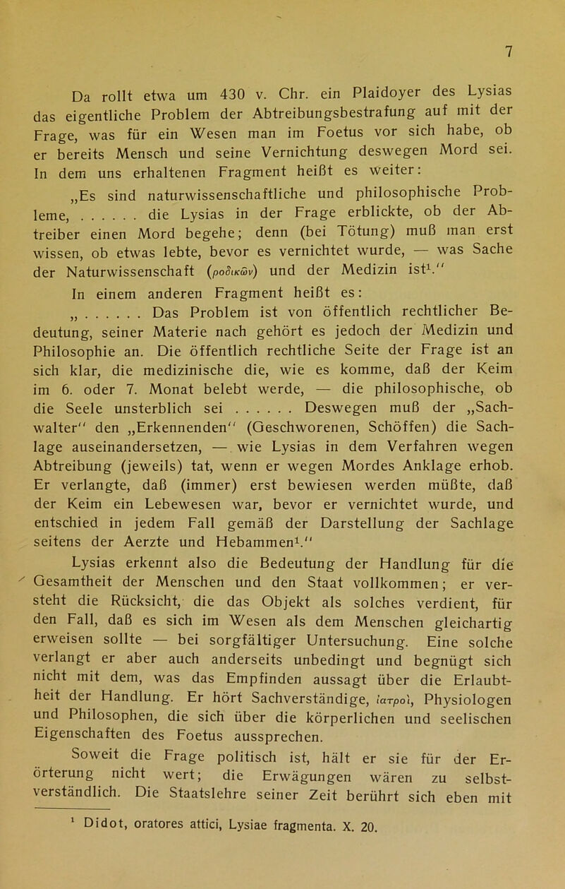 Da rollt etwa um 430 v. Chr. ein Plaidoyer des Lysias das eigentliche Problem der Abtreibungsbestrafung auf mit der Frage, was für ein Wesen man im Foetus vor sich habe, ob er bereits Mensch und seine Vernichtung deswegen Mord sei. In dem uns erhaltenen Fragment heißt es weiter: „Es sind naturwissenschaftliche und philosophische Prob- leme, die Lysias in der Frage erblickte, ob der Ab- treiber einen Mord begehe; denn (bei Tötung) muß man erst wissen, ob etwas lebte, bevor es vernichtet wurde, — was Sache der Naturwissenschaft (poSikSv) und der Medizin ist1. In einem anderen Fragment heißt es: „ Das Problem ist von öffentlich rechtlicher Be- deutung, seiner Materie nach gehört es jedoch der Medizin und Philosophie an. Die öffentlich rechtliche Seite der Frage ist an sich klar, die medizinische die, wie es komme, daß der Keim im 6. oder 7. Monat belebt werde, — die philosophische, ob die Seele unsterblich sei Deswegen muß der „Sach- walter den „Erkennenden (Geschworenen, Schöffen) die Sach- lage auseinandersetzen, — wie Lysias in dem Verfahren wegen Abtreibung (jeweils) tat, wenn er wegen Mordes Anklage erhob. Er verlangte, daß (immer) erst bewiesen werden müßte, daß der Keim ein Lebewesen war, bevor er vernichtet wurde, und entschied in jedem Fall gemäß der Darstellung der Sachlage seitens der Aerzte und Hebammen1. Lysias erkennt also die Bedeutung der Handlung für die ' Gesamtheit der Menschen und den Staat vollkommen; er ver- steht die Rücksicht, die das Objekt als solches verdient, für den Fall, daß es sich im Wesen als dem Menschen gleichartig erweisen sollte — bei sorgfältiger Untersuchung. Eine solche verlangt er aber auch anderseits unbedingt und begnügt sich nicht mit dem, was das Empfinden aussagt über die Erlaubt- heit der Handlung. Er hört Sachverständige, iarpo), Physiologen und Philosophen, die sich über die körperlichen und seelischen Eigenschaften des Foetus aussprechen. Soweit die Frage politisch ist, hält er sie für der Er- örterung nicht wert; die Erwägungen wären zu selbst- verständlich. Die Staatslehre seiner Zeit berührt sich eben mit 1 Didot, oratores attici, Lysiae fragmenta. X. 20.