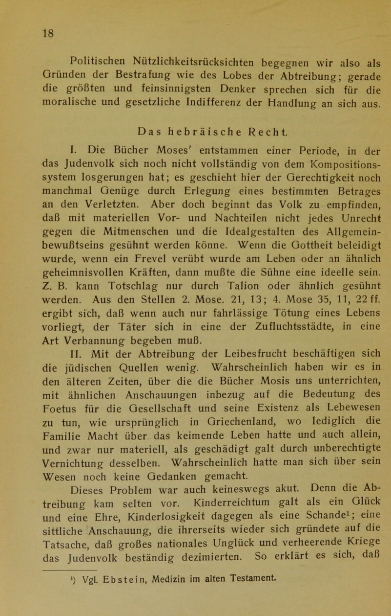 Politischen Nützlichkeitsrücksichten begegnen wir also als Gründen der Bestrafung wie des Lobes der Abtreibung; gerade die größten und feinsinnigsten Denker sprechen sich für die moralische und gesetzliche Indifferenz der Handlung an sich aus. Das hebräische Recht. I. Die Bücher Moses' entstammen einer Periode, in der das Judenvolk sich noch nicht vollständig von dem Kompositions- system losgerungen hat; es geschieht hier der Gerechtigkeit noch manchmal Genüge durch Erlegung eines bestimmten Betrages an den Verletzten. Aber doch beginnt das Volk zu empfinden, daß mit materiellen Vor- und Nachteilen nicht jedes Unrecht gegen die Mitmenschen und die Idealgestalten des Allgemein- bewußtseins gesühnt werden könne. Wenn die Gottheit beleidigt wurde, wenn ein Frevel verübt wurde am Leben oder an ähnlich geheimnisvollen Kräften, dann mußte die Sühne eine ideelle sein. Z. B. kann Totschlag nur durch Talion oder ähnlich gesühnt werden. Aus den Stellen 2. Mose. 21, 13; 4. Mose 35, 11, 22 ff. ergibt sich, daß wenn auch nur fahrlässige Tötung eines Lebens vorliegt, der Täter sich in eine der Zufluchtsstädte, in eine Art Verbannung begeben muß. II. Mit der Abtreibung der Leibesfrucht beschäftigen sich die jüdischen Quellen wenig. Wahrscheinlich haben wir es in den älteren Zeiten, über die die Bücher Mosis uns unterrichten, mit ähnlichen Anschauungen inbezug auf die Bedeutung des Foetus für die Gesellschaft und seine Existenz als Lebewesen zu tun, wie ursprünglich in Griechenland, wo lediglich die Familie Macht über das keimende Leben hatte und auch allein, und zwar nur materiell, als geschädigt galt durch unberechtigte Vernichtung desselben. Wahrscheinlich hatte man sich über sein Wesen noch keine Gedanken gemacht. Dieses Problem war auch keineswegs akut. Denn die Ab- treibung kam selten vor. Kinderreichtum galt als ein Glück und eine Ehre, Kinderlosigkeit dagegen als eine Schande1; eine sittliche Anschauung, die ihrerseits wieder sich gründete auf die Tatsache, daß großes nationales Unglück und verheerende Kriege das Judenvolk beständig dezimierten. So erklärt es sich, daß *) Vgl. Ebstein, Medizin im alten Testament.