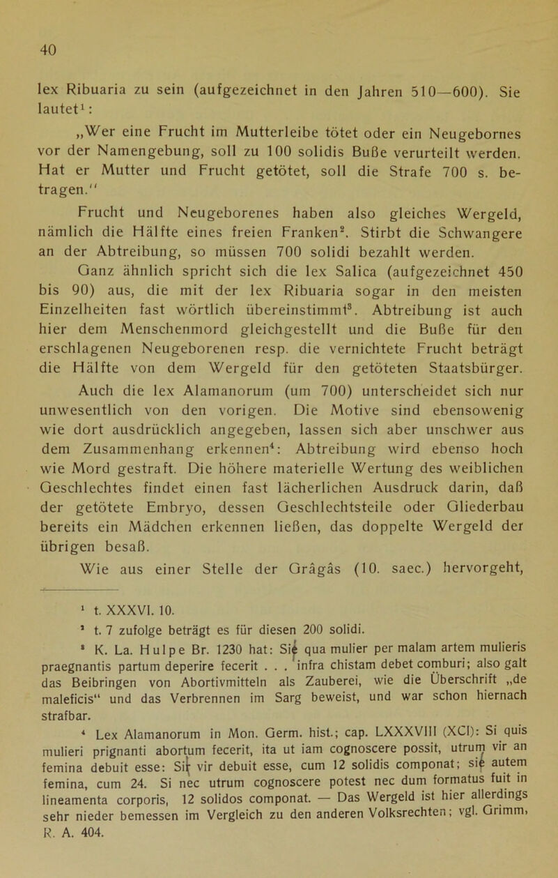 lex Ribuaria zu sein (aufgezeichnet in den Jahren 510—600). Sie lautet1: „Wer eine Frucht im Mutterleibe tötet oder ein Neugebornes vor der Namengebung, soll zu 100 solidis Buße verurteilt werden. Hat er Mutter und Frucht getötet, soll die Strafe 700 s. be- tragen. Frucht und Neugeborenes haben also gleiches Wergeid, nämlich die Hälfte eines freien Franken2. Stirbt die Schwangere an der Abtreibung, so müssen 700 solidi bezahlt werden. Ganz ähnlich spricht sich die lex Salica (aufgezeichnet 450 bis 90) aus, die mit der lex Ribuaria sogar in den meisten Einzelheiten fast wörtlich übereinstimmt3. Abtreibung ist auch hier dem Menschenmord gleichgestellt und die Buße für den erschlagenen Neugeborenen resp. die vernichtete Frucht beträgt die Hälfte von dem Wergeid für den getöteten Staatsbürger. Auch die lex Alamanorum (um 700) unterscheidet sich nur unwesentlich von den vorigen. Die Motive sind ebensowenig wie dort ausdrücklich angegeben, lassen sich aber unschwer aus dem Zusammenhang erkennen4: Abtreibung wird ebenso hoch wie Mord gestraft. Die höhere materielle Wertung des weiblichen Geschlechtes findet einen fast lächerlichen Ausdruck darin, daß der getötete Embryo, dessen Geschlechtsteile oder Gliederbau bereits ein Mädchen erkennen ließen, das doppelte Wergeid der übrigen besaß. Wie aus einer Stelle der Grägäs (10. saec.) hervorgeht, 1 t. XXXVI. 10. 1 t. 7 zufolge beträgt es für diesen 200 solidi. ‘ K. La. Hulpe Br. 1230 hat: Si£ qua mulier per malam artem mulieris praegnantis partum deperire fecerit . . . infra chistam debet comburi; also galt das Beibringen von Abortivmitteln als Zauberei, wie die Überschrift „de maleficis“ und das Verbrennen im Sarg beweist, und war schon hiernach strafbar. 4 Lex Alamanorum in Mon. Germ, hist.; cap. LXXXVIII (XCI): Si quis mulieri prignanti abortum fecerit, ita ut iam cognoscere possit, utrum vir an femina debuit esse: Si^ vir debuit esse, cum 12 solidis componat; sif autem femina, cum 24. Si nec utrum cognoscere potest nec dum formatus fuit in lineamenta corporis, 12 solidos componat. — Das Wergeid ist hier allerdings sehr nieder bemessen im Vergleich zu den anderen Volksrechten; vgl. Grimm. R. A. 404.