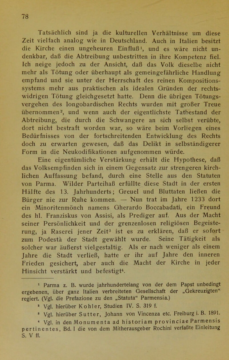 Tatsächlich sind ja die kulturellen Verhältnisse um diese Zeit vielfach analog wie in Deutschland. Auch in Italien besitzt die Kirche einen ungeheuren Einfluß* 1, und es wäre nicht un- denkbar, daß die Abtreibung unbestritten in ihre Kompetenz fiel. Ich neige jedoch zu der Ansicht, daß das Volk dieselbe nicht mehr als Tötung oder überhaupt als gemeingefährliche Handlung empfand und sie unter der Herrschaft des reinen Kompositions- systems mehr aus praktischen als idealen Gründen der rechts- widrigen Tötung gleichgesetzt hatte. Denn die übrigen Tötungs- vergehen des longobardischen Rechts wurden mit großer Treue übernommen2, und wenn auch der eigentlichste Tatbestand der Abtreibung, die durch die Schwangere an sich selbst verübte, dort nicht bestraft worden war, so wäre beim Vorliegen eines Bedürfnisses von der fortschreitenden Entwicklung des Rechts doch zu erwarten gewesen, daß das Delikt in selbständigerer Form in die Neukodifikationen aufgenommen würde. Eine eigentümliche Verstärkung erhält die Hypothese, daß das Volksempfinden sich in einem Gegensatz zur strengeren kirch- lichen Auffassung befand, durch eine Stelle aus den Statuten von Parma. Wilder Parteihaß erfüllte diese Stadt in der ersten Hälfte des 13. Jahrhunderts; Greuel und Bluttaten ließen die Bürger nie zur Ruhe kommen. —• Nun trat im Jahre 1233 dort ein Minoritenmönch namens Gherardo Boccabadati, ein Freund des hl. Franziskus von Assisi, als Prediger auf. Aus der Macht seiner Persönlichkeit und der grenzenlosen religiösen Begeiste- rung, ja Raserei jener Zeit3 ist es zu erklären, daß er sofort zum Podestä der Stadt gewählt wurde. Seine Tätigkeit als solcher war äußerst vielgestaltig. Als er nach weniger als einem Jahre die Stadt verließ, hatte er ihr auf Jahre den inneren Frieden gesichert, aber auch die Macht der Kirche in jeder Hinsicht verstärkt und befestigt4. 1 Parma z. B. wurde jahrhundertelang von der dem Papst unbedingt ergebenen, über ganz Italien verbreiteten Gesellschaft der „Gekreuzigten“ regiert. (Vgl. die Prefazione zu den „Statuta“ Parmensia.) 1 Vgl. hierüber Köhler, Studien IV. S. 319 f. * Vgl. hierüber Sutter, Johann von Vincenza etc. Freiburg i. B. 1891. ‘ Vgl. in den Monumenta ad historiam provinciae Parmensis pertinentes, Bd. I die von dem Mitherausgeber Rochini verfaßte Einleitung S. V ff.