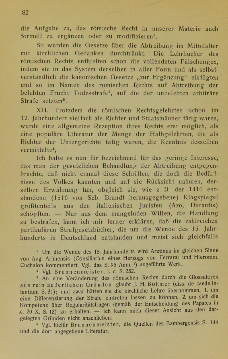 die Aufgabe zu, das römische Recht in unserer Materie auch formell zu ergänzen oder zu modifizieren1. So wurden die Gesetze über die Abtreibung im Mittelalter mit kirchlichen Gedanken durchtränkt. Die Lehrbücher des römischen Rechts enthielten schon die vollendeten Fälschungen, indem sie in das System derselben in aller Form und als selbst- verständlich die kanonischen Gesetze „zur Ergänzung einfügten und so im Namen des römischen Rechts auf Abtreibung der belebten Frucht Todesstrafe2 *, auf die der unbelebten arbiträre Strafe setzten8. XII. Trotzdem die römischen Rechtsgelehrten schon im 12. Jahrhundert vielfach als Richter und Staatsmänner tätig waren, wurde eine allgemeine Rezeption ihres Rechts erst möglich, als eine populäre Literatur der Menge der Fialbgelehrten, die als Richter der Untergerichte tätig waren, die Kenntnis desselben vermittelte4 *. Ich halte es nun für bezeichnend für das geringe Interesse, das man der gesetzlichen Behandlung der Abtreibung entgegen- brachte, daß nicht einmal diese Schriften, die doch die Bedürf- nisse des Volkes kannten und auf sie Rücksicht nahmen, der- selben Erwähnung tun, obgleich sie, wie z. B. der 1410 ent- standene (1516 von Seb. Brandt herausgegebene) Klagspiegel größtenteils aus den italienischen Juristen (Azo, Durantis) schöpften. — Nur aus dem mangelnden Willen, die Handlung zu bestrafen, kann ich mir ferner erklären, daß die zahlreichen partikulären Strafgesetzbücher, die um die Wende des 15. Jahr- hunderts in Deutschland entstanden und meist sich gleichfalls 1 Um die Wende des 15. Jahrhunderts wird Aretinus im gleichen Sinne von Aug. Arimensis (Consiliarius eines Herzogs von Ferrara) und Hieronim. Cuchalon kommentiert. Vgl. das S. 95 Anm. *) angeführte Werk. 5 Vgl. Brunnenmeister, 1. c. S. 252. 8 An eine Veränderung des römischen Rechts durch die Glossatoren aus rein äußerlichen Gründen glaubt J. H. Böhmer (diss. de caede in- fantium S. 31); und zwar hätten sie die kirchliche Lehre übernommen, 1. um eine Differenzierung der Strafe eintreten lassen zu können, 2. um sich die Kompetenz über Regularitätsfragen (gemäß der Entscheidung des Papstes in c. 20 X. S. 12) zu erhalten. — Ich kann mich dieser Ansicht aus den dar- gelegten Gründen nicht anschließen. 4 Vgl. hiefür Brunnenmeister, die Quellen des Bambergensis S. 144 und die dort angegebene Literatur.