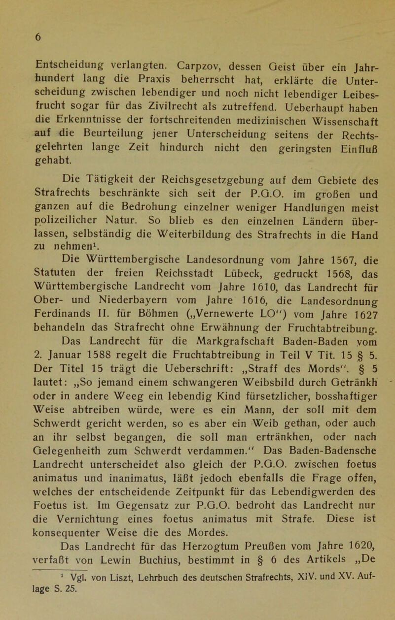 Entscheidung verlangten. Carpzov, dessen Geist über ein Jahr- hundert lang die Praxis beherrscht hat, erklärte die Unter- scheidung zwischen lebendiger und noch nicht lebendiger Leibes- frucht sogar für das Zivilrecht als zutreffend. Ueberhaupt haben die Erkenntnisse der fortschreitenden medizinischen Wissenschaft auf die Beurteilung jener Unterscheidung seitens der Rechts- gelehrten lange Zeit hindurch nicht den geringsten Einfluß gehabt. Die Tätigkeit der Reichsgesetzgebung auf dem Gebiete des Strafrechts beschränkte sich seit der P.G.O. im großen und ganzen auf die Bedrohung einzelner weniger Handlungen meist polizeilicher Natur. So blieb es den einzelnen Ländern über- lassen, selbständig die Weiterbildung des Strafrechts in die Hand zu nehmen1. Die Württembergische Landesordnung vom Jahre 1567, die Statuten der freien Reichsstadt Lübeck, gedruckt 1568, das Württembergische Landrecht vom Jahre 1610, das Landrecht für Ober- und Niederbayern vom Jahre 1616, die Landesordnung Ferdinands II. für Böhmen („Vernewerte LO) vom Jahre 1627 behandeln das Strafrecht ohne Erwähnung der Fruchtabtreibung. Das Landrecht für die Markgrafschaft Baden-Baden vom 2. Januar 1588 regelt die Fruchtabtreibung in Teil V Tit. 15 § 5. Der Titel 15 trägt die Ueberschrift: „Straff des Mords. § 5 lautet: „So jemand einem schwangeren Weibsbild durch Getränkh oder in andere Weeg ein lebendig Kind fürsetzlicher, bosshaftiger Weise abtreiben würde, were es ein Mann, der soll mit dem Schwerdt gericht werden, so es aber ein Weib gethan, oder auch an ihr selbst begangen, die soll man ertränkhen, oder nach Gelegenheith zum Schwerdt verdammen. Das Baden-Badensche Landrecht unterscheidet also gleich der P.G.O. zwischen foetus animatus und inanimatus, läßt jedoch ebenfalls die Frage offen, welches der entscheidende Zeitpunkt für das Lebendigwerden des Foetus ist. Im Gegensatz zur P.G.O. bedroht das Landrecht nur die Vernichtung eines foetus animatus mit Strafe. Diese ist konsequenter Weise die des Mordes. Das Landrecht für das Herzogtum Preußen vom Jahre 1620, verfaßt von Lewin Buchius, bestimmt in § 6 des Artikels „De 1 Vgl. von Liszt, Lehrbuch des deutschen Strafrechts, XiV. und XV. Auf- lage S. 25.