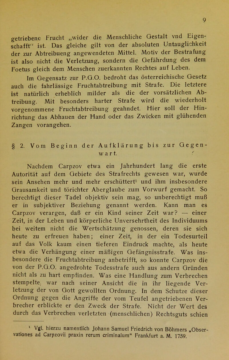 getriebene Frucht „wider die Menschliche Gestalt vnd Eigen- schafft ist. Das gleiche gilt von der absoluten Untauglichkeit der zur Abtreibueng angewendeten Mittel. Motiv der Bestrafung ist also nicht die Verletzung, sondern die Gefährdung des dem Foetus gleich dem Menschen zuerkannten Rechtes auf Leben. Im Gegensatz zur P.G.O. bedroht das österreichische Gesetz auch die fahrlässige Fruchtabtreibung mit Strafe. Die letztere ist natürlich erheblich milder als die der vorsätzlichen Ab- treibung. Mit besonders harter Strafe wird die wiederholt vorgenommene Fruchtabtreibung geahndet. Hier soll der Hin- richtung das Abhauen der Hand oder das Zwicken mit glühenden Zangen vorangehen. § 2. Vom Beginn der Aufklärung bis zur Gegen- wart. ■ Nachdem Carpzov etwa ein Jahrhundert lang die erste Autorität auf dem Gebiete des Strafrechts gewesen war, wurde sein Ansehen mehr und mehr erschüttert1 und ihm insbesondere Grausamkeit und törichter Aberglaube zum Vorwurf gemacht. So berechtigt dieser Tadel objektiv sein mag, so unberechtigt muß er in subjektiver Beziehung genannt werden. Kann man es Carpzov verargen, daß er ein Kind seiner Zeit war? — einer Zeit, in der Leben und körperliche Unversehrtheit des Individuums bei weitem nicht die Wertschätzung genossen, deren sie sich heute zu erfreuen haben; einer Zeit, in der ein Todesurteil auf das Volk kaum einen tieferen Eindruck machte, als heute etwa die Verhängung einer mäßigen Gefängnisstrafe. Was ins- besondere die Fruchtabtreibung anbetrifft, so konnte Carpzov die von der P.G.O. angedrohte Todesstrafe auch aus andern Gründen nicht als zu hart empfinden. Was eine Handlung zum Verbrechen stempelte, war nach seiner Ansicht die in ihr liegende Ver- letzung der von Gott gewollten Ordnung. In dem Schutze dieser Ordnung gegen die Angriffe der vom Teufel angetriebenen Ver- brecher erblickte er den Zweck der Strafe. Nicht der Wert des durch das Verbrechen verletzten (menschlichen) Rechtsguts schien 1 Vgl. hierzu namentlich Johann Samuel Friedrich von Böhmers „Obser- vationes ad Carpzovii praxin rerum criminalum“ Frankfurt a. M. 1759.