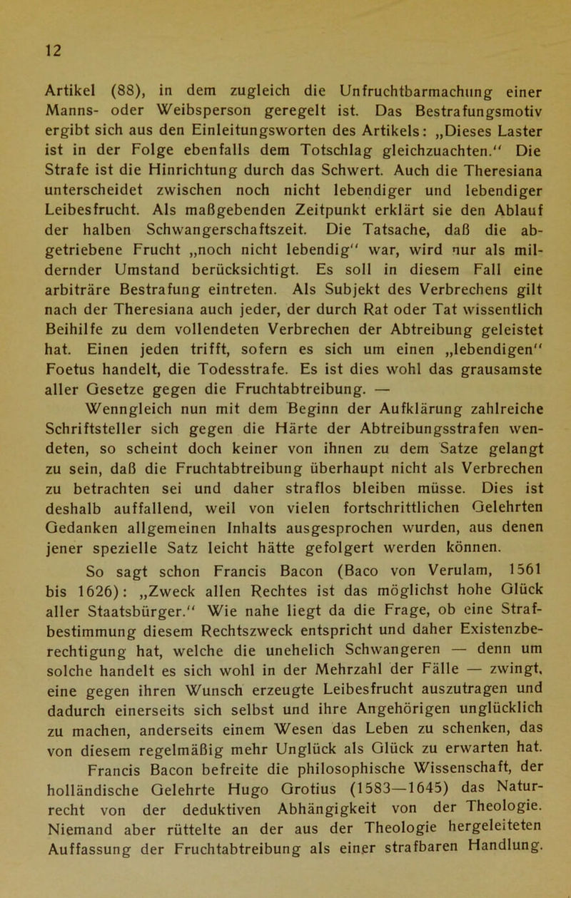 Artikel (88), in dem zugleich die Unfruchtbarmachung einer Manns- oder Weibsperson geregelt ist. Das Bestrafungsmotiv ergibt sich aus den Einleitungsworten des Artikels: „Dieses Laster ist in der Folge ebenfalls dem Totschlag gleichzuachten. Die Strafe ist die Hinrichtung durch das Schwert. Auch die Theresiana unterscheidet zwischen noch nicht lebendiger und lebendiger Leibesfrucht. Als maßgebenden Zeitpunkt erklärt sie den Ablauf der halben Schwangerschaftszeit. Die Tatsache, daß die ab- getriebene Frucht „noch nicht lebendig war, wird nur als mil- dernder Umstand berücksichtigt. Es soll in diesem Fall eine arbiträre Bestrafung eintreten. Als Subjekt des Verbrechens gilt nach der Theresiana auch jeder, der durch Rat oder Tat wissentlich Beihilfe zu dem vollendeten Verbrechen der Abtreibung geleistet hat. Einen jeden trifft, sofern es sich um einen „lebendigen Foetus handelt, die Todesstrafe. Es ist dies wohl das grausamste aller Gesetze gegen die Fruchtabtreibung. — Wenngleich nun mit dem Beginn der Aufklärung zahlreiche Schriftsteller sich gegen die Härte der Abtreibungsstrafen wen- deten, so scheint doch keiner von ihnen zu dem Satze gelangt zu sein, daß die Fruchtabtreibung überhaupt nicht als Verbrechen zu betrachten sei und daher straflos bleiben müsse. Dies ist deshalb auffallend, weil von vielen fortschrittlichen Gelehrten Gedanken allgemeinen Inhalts ausgesprochen wurden, aus denen jener spezielle Satz leicht hätte gefolgert werden können. So sagt schon Francis Bacon (Baco von Verulam, 1561 bis 1626): „Zweck allen Rechtes ist das möglichst hohe Glück aller Staatsbürger. Wie nahe liegt da die Frage, ob eine Straf- bestimmung diesem Rechtszweck entspricht und daher Existenzbe- rechtigung hat, welche die unehelich Schwangeren — denn um solche handelt es sich wohl in der Mehrzahl der Fälle — zwingt, eine gegen ihren Wunsch erzeugte Leibesfrucht auszutragen und dadurch einerseits sich selbst und ihre Angehörigen unglücklich zu machen, anderseits einem Wesen das Leben zu schenken, das von diesem regelmäßig mehr Unglück als Glück zu erwarten hat. Francis Bacon befreite die philosophische Wissenschaft, der holländische Gelehrte Hugo Grotius (1583—1645) das Natur- recht von der deduktiven Abhängigkeit von der Theologie. Niemand aber rüttelte an der aus der Theologie hergeleiteten Auffassung der Fruchtabtreibung als einer strafbaren Handlung.