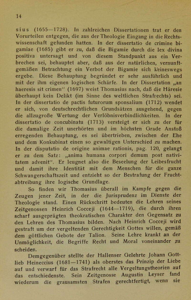 sius (1655—1728). In zahlreichen Dissertationen trat er den Vorurteilen entgegen, die aus der Theologie Eingang in die Rechts- wissenschaft gefunden hatten, ln der dissertatio de crimine bi- gamiae (1685) gibt er zu, daß die Bigamie durch die lex divina positiva untersagt und von diesem Standpunkt aus ein Ver- brechen sei, behauptet aber, daß aus der natürlichen, vernunft- gemäßen Betrachtung ein Verbot der Bigamie sich keineswegs ergebe. Diese Behauptung begründet er sehr ausführlich und mit der ihm eigenen logischen Schärfe. In der Dissertation „an haeresis sit crimen (1697) weist Thomasius nach, daß die Häresie überhaupt kein Delikt (im Sinne des weltlichen Strafiechts) sei. In der dissertatio de pactis futurorum sponsalium (1712) wendet er sich, von deutschrechtlichen Grundsätzen ausgehend, gegen die allzugroße Wertung der Verlöbnisverbindlichkeiten. In der dissertatio de concubinatu (1713) versteigt er sich zu der für die damalige Zeit unerhörten und im höchsten Grade Anstoß erregenden Behauptung, es sei übertrieben, zwischen der Ehe und dem Konkubinat einen so gewaltigen Unterschied zu machen. In der disputatio de origine animae rationis, pag. 120, gelangt er zu dem Satz: „anima humana corpori demum post nativi- tatem advenit. Er leugnet also die Beseelung der Leibesfrucht und damit ihre Identität mit dem Menschen für die ganze Schwangerschaftszeit und entzieht so der Bestrafung der Frucht- abtreibung ihre logische Grundlage. So finden wir Thomasius überall im Kampfe gegen die Zeugen jener Zeit, in der die Jurisprudenz im Dienste der Theologie stand. Einen Rückschritt bedeuten die Lehren seines Zeitgenossen Heinrich Cocceji (1644—1719), die durch ihren scharf ausgeprägten theokratischen Charakter den Gegensatz zu den Lehren des Thomasius bilden. Nach Heinrich Cocceji wird gestraft um der vergeltenden Gerechtigkeit Gottes willen, gemäß dem göttlichen Gebote der Talion. Seine Lehre krankt an der Unmöglichkeit, die Begriffe Recht und Moral voneinander zu scheiden. Demgegenüber stellte der Hallenser Gelehrte Johann Gott- lieb Heineccius (1681 — 1741) als oberstes das Prinzip der Liebe auf und verwarf für das Strafrecht alle Vergeltungstheorien auf das entschiedenste. Sein Zeitgenosse Augustin Leyser fand wiederum die grausamsten Strafen gerechtfertigt, wenn sie