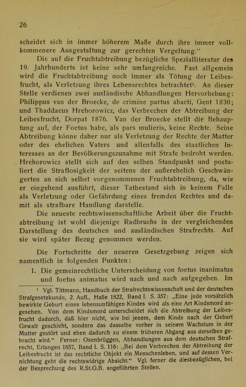 scheidet sich in immer höherem Maße durch ihre immer voll- kommenere Ausgestaltung zur gerechten Vergeltung. Die auf die Fruchtabtreibung bezügliche Spezialliteratur des 19. Jahrhunderts ist keine sehr umfangreiche. Fast allgemein wird die Fruchtabtreibung noch immer als Tötung der Leibes- frucht, als Verletzung ihres Lebensrechtes betrachtet1. An dieser Stelle verdienen zwei ausländische Abhandlungen Hervorhebung: Philippus van der Broecke, de crimine partus abacti, Qent 1830; und Thaddaeus Hrehorowicz, das Verbrechen der Abtreibung der Leibesfrucht, Dorpat 1876. Van der Broecke stellt die Behaup- tung auf, der Foetus habe, als pars mulieris, keine Rechte. Seine Abtreibung könne daher nur als Verletzung der Rechte der Mutter oder des ehelichen Vaters und allenfalls des staatlichen In- teresses an der Bevölkerungszunahme mit Strafe bedroht werden. Hrehorowicz stellt sich auf den selben Standpunkt und postu- liert die Straflosigkeit der seitens der außerehelich Geschwän- gerten an sich selbst vorgenommenen Fruchtabtreibung, da, wie er eingehend ausführt, dieser Tatbestand sich in keinem Falle als Verletzung oder Gefährdung eines fremden Rechtes und da- mit als strafbare Handlung darstelle. Die neueste rechtswissenschaftliche Arbeit über die Frucht- abtreibung ist wohl diejenige Radbruchs in der vergleichenden Darstellung des deutschen und ausländischen Strafrechts. Auf sie wird später Bezug genommen werden. Die Fortschritte der neueren Gesetzgebung zeigen sich namentlich in folgenden Punkten: 1. Die gemeinrechtliche Unterscheidung von foetus inanimatus und foetus animatus wird nach und nach aufgegeben. Im 1 Vgl. Tittmann, Handbuch der Strafrechtswissenschaft und der deutschen Strafgesetzkunde, 2. Aufl., Halle 1822, Band 1. S. 357: „Eine jede vorsätzlich bewirkte Geburt eines lebensunfähigen Kindes wird als eine Art Kindsmord an- gesehen. Von dem Kindsmord unterscheidet sich die Abtreibung der Leibes- frucht dadurch, daß hier nicht, wie bei jenem, dem Kinde nach der Geburt Gewalt geschieht, sondern das dasselbe vorher in seinem Wachstum in der Mutter gestört und eben dadurch zu einem früheren Abgang aus derselben ge- bracht wird.“ Ferner: Osenbrüggen, Abhandlungen aus dem deutschen Straf- recht, Erlangen 1857, Band 1. S. 116: „Bei dem Verbrechen der Abtreibung der Leibesfrucht ist das rechtliche Objekt ein Menschenleben, und auf dessen Ver- nichtung geht die rechtswidrige Absicht.“ Vgl. ferner die diesbezüglichen, bei der Besprechung des R.St.G.B. angeführten Stellen.