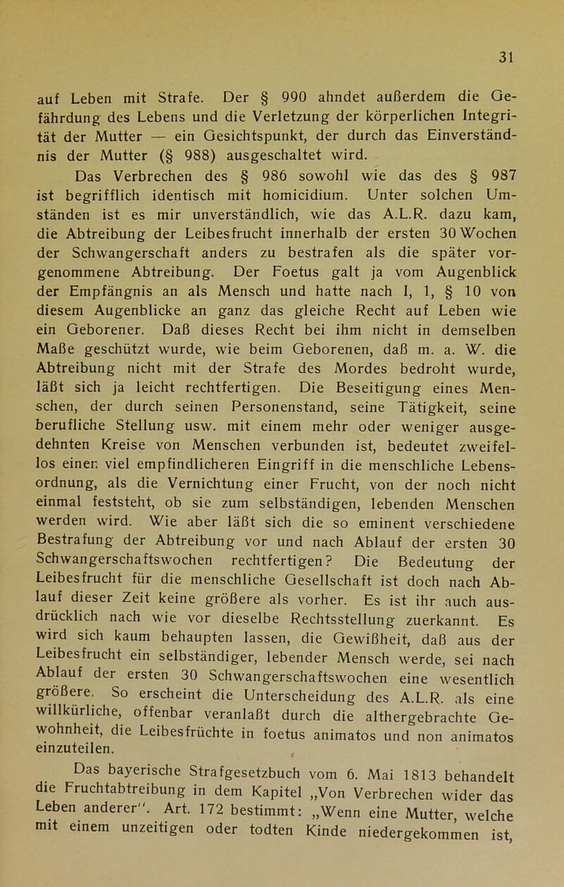 auf Leben mit Strafe. Der § 990 ahndet außerdem die Ge- fährdung des Lebens und die Verletzung der körperlichen Integri- tät der Mutter — ein Gesichtspunkt, der durch das Einverständ- nis der Mutter (§ 988) ausgeschaltet wird. Das Verbrechen des § 986 sowohl wie das des § 987 ist begrifflich identisch mit homicidium. Unter solchen Um- ständen ist es mir unverständlich, wie das A.L.R. dazu kam, die Abtreibung der Leibesfrucht innerhalb der ersten 30 Wochen der Schwangerschaft anders zu bestrafen als die später vor- genommene Abtreibung. Der Foetus galt ja vom Augenblick der Empfängnis an als Mensch und hatte nach I, 1, § 10 von diesem Augenblicke an ganz das gleiche Recht auf Leben wie ein Geborener. Daß dieses Recht bei ihm nicht in demselben Maße geschützt wurde, wie beim Geborenen, daß m. a. W. die Abtreibung nicht mit der Strafe des Mordes bedroht wurde, läßt sich ja leicht rechtfertigen. Die Beseitigung eines Men- schen, der durch seinen Personenstand, seine Tätigkeit, seine berufliche Stellung usw. mit einem mehr oder weniger ausge- dehnten Kreise von Menschen verbunden ist, bedeutet zweifel- los einer, viel empfindlicheren Eingriff in die menschliche Lebens- ordnung, als die Vernichtung einer Frucht, von der noch nicht einmal feststeht, ob sie zum selbständigen, lebenden Menschen werden wird. Wie aber läßt sich die so eminent verschiedene Bestrafung der Abtreibung vor und nach Ablauf der ersten 30 Schwangerschaftswochen rechtfertigen? Die Bedeutung der Leibesfrucht für die menschliche Gesellschaft ist doch nach Ab- lauf dieser Zeit keine größere als vorher. Es ist ihr auch aus- drücklich nach wie vor dieselbe Rechtsstellung zuerkannt. Es wird sich kaum behaupten lassen, die Gewißheit, daß aus der Leibesfrucht ein selbständiger, lebender Mensch werde, sei nach Ablauf der ersten 30 Schwangerschaftswochen eine wesentlich größere, So erscheint die Unterscheidung des A.L.R. als eine willkürliche, offenbar veranlaßt durch die althergebrachte Ge- wohnheit, die Leibesfrüchte in foetus animatos und non animatos einzuteilen. Das bayerische Strafgesetzbuch vom 6. Mai 1813 behandelt die Fruchtabtreibung in dem Kapitel „Von Verbrechen wider das Leben anderer. Art. 172 bestimmt: „Wenn eine Mutter, welche mit einem unzeitigen oder todten Kinde niedergekommen ist