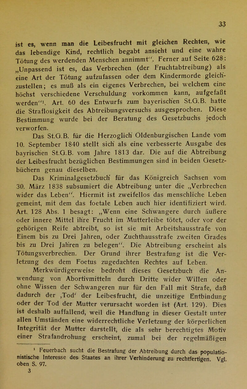 ist es, wenn man die Leibesfrucht mit gleichen Rechten, wie das lebendige Kind, rechtlich begabt ansieht und eine wahre Tötung des werdenden Menschen annimmt. Ferner auf Seite 628: „Unpassend ist es, das Verbrechen (der Fruchtabtreibung) als eine Art der Tötung aufzufassen oder dem Kindermorde gleich- zustellen; es muß als ein eigenes Verbrechen, bei welchem eine höchst verschiedene Verschuldung Vorkommen kann, aufgefaßt werden1 * 3. Art. 60 des Entwurfs zum bayerischen St.G.B. hatte die Straflosigkeit des Abtreibungsversuchs ausgesprochen. Diese Bestimmung wurde bei der Beratung des Gesetzbuchs jedoch verworfen. Das St.G.B. für die Herzoglich Oldenburgischen Lande vom 10. September 1840 stellt sich' als eine verbesserte Ausgabe des bayrischen St.G.B. vom Jahre 1813 dar. Die auf die Abtreibung der Leibesfrucht bezüglichen Bestimmungen sind in beiden Gesetz- büchern genau dieselben. Das Kriminalgesetzbuch' für das Königreich Sachsen vom 30. März 1838 subsumiert die Abtreibung unter die „Verbrechen wider das Leben. Hiermit ist zweifellos das menschliche Leben gemeint, mit dem das foetale Leben auch hier identifiziert wird. Art. 128 Abs. 1 besagt: „Wenn eine Schwangere durch äußere oder innere Mittel ihre Frucht im Mutterleibe tötet, oder vor der gehörigen Reife abtreibt, so ist sie mit Arbeitshausstrafe von Einem bis zu Drei Jahren, oder Zuchthausstrafe zweiten Grades bis zu Drei Jahren zu belegen. Die Abtreibung erscheint als Tötungsverbrechen. Der Grund ihrer Bestrafung ist die Ver- letzung des dem Foetus zugedachten Rechtes auf Leben. Merkwürdigerweise bedroht dieses Gesetzbuch die An- wendung von Abortivmitteln durch Dritte wider Willen oder ohne Wissen der Schwangeren nur für den Fall mit Strafe, daß dadurch der ,Tod' der Leibesfrucht, die unzeitige Entbindung oder der Tod der Mutter verursacht worden ist (Art. 129). Dies ist deshalb auffallend, weil die Handlung in dieser Gestalt unter allen Umständen eine widerrechtliche Verletzung der körperlichen Integrität der Mutter darstellt, die als sehr berechtigtes Motiv einer Strafandrohung erscheint, zumal bei der regelmäßigen 1 Feuerbach sucht die Bestrafung der Abtreibung durch das populatio- nistische Interesse des Staates an ihrer Verhinderung zu rechtfertigen Vgl oben S. 97. 3