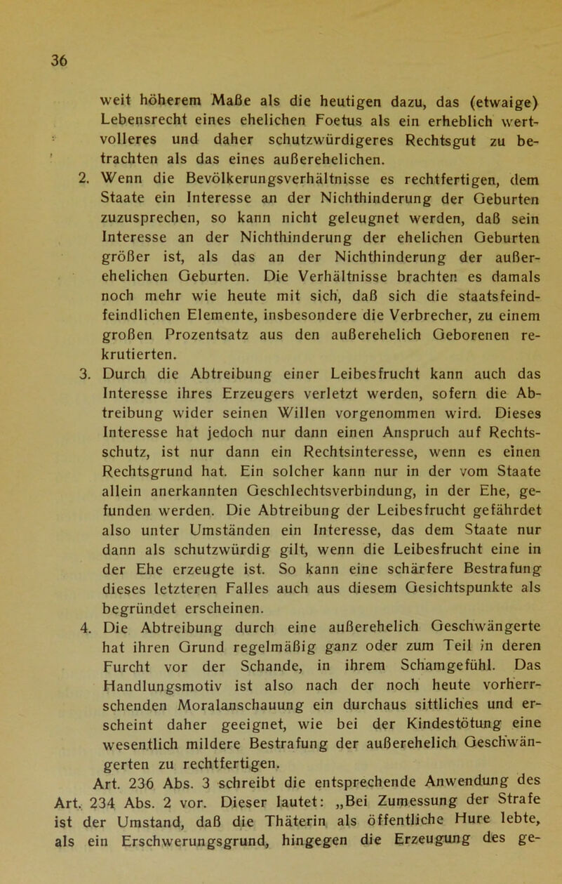 weit höherem Maße als die heutigen dazu, das (etwaige) Lebensrecht eines ehelichen Foetus als ein erheblich wert- volleres und daher schutzwürdigeres Rechtsgut zu be- trachten als das eines außerehelichen. 2. Wenn die Bevölkerungsverhältnisse es rechtfertigen, dem Staate ein Interesse an der Nichthinderung der Geburten zuzusprechen, so kann nicht geleugnet werden, daß sein Interesse an der Nichthinderung der ehelichen Geburten größer ist, als das an der Nichthinderung der außer- ehelichen Geburten. Die Verhältnisse brachten es damals noch mehr wie heute mit sich, daß sich die staatsfeind- feindlichen Elemente, insbesondere die Verbrecher, zu einem großen Prozentsatz aus den außerehelich Geborenen re- krutierten. 3. Durch die Abtreibung einer Leibesfrucht kann auch das Interesse ihres Erzeugers verletzt werden, sofern die Ab- treibung wider seinen Willen vorgenommen wird. Dieses Interesse hat jedoch nur dann einen Anspruch auf Rechts- schutz, ist nur dann ein Rechtsinteresse, wenn es einen Rechtsgrund hat. Ein solcher kann nur in der vom Staate allein anerkannten Geschlechtsverbindung, in der Ehe, ge- funden werden. Die Abtreibung der Leibesfrucht gefährdet also unter Umständen ein Interesse, das dem Staate nur dann als schutzwürdig gilt, wenn die Leibesfrucht eine in der Ehe erzeugte ist. So kann eine schärfere Bestrafung dieses letzteren Falles auch aus diesem Gesichtspunkte als begründet erscheinen. 4. Die Abtreibung durch eine außerehelich Geschwängerte hat ihren Grund regelmäßig ganz oder zum Teil in deren Furcht vor der Schande, in ihrem Schamgefühl. Das Ffandlungsmotiv ist also nach der noch heute vorherr- schenden Moralanschauung ein durchaus sittliches und er- scheint daher geeignet, wie bei der Kindestötung eine wesentlich mildere Bestrafung der außerehelich Geschwän- gerten zu rechtfertigen. Art. 236 Abs. 3 schreibt die entsprechende Anwendung des Art. 234 Abs. 2 vor. Dieser lautet: „Bei Zumessung der Strafe ist der Umstand, daß die Thäterin als öffentliche Hure lebte, als ein Erschwerungsgrund, hingegen die Erzeugung des ge-