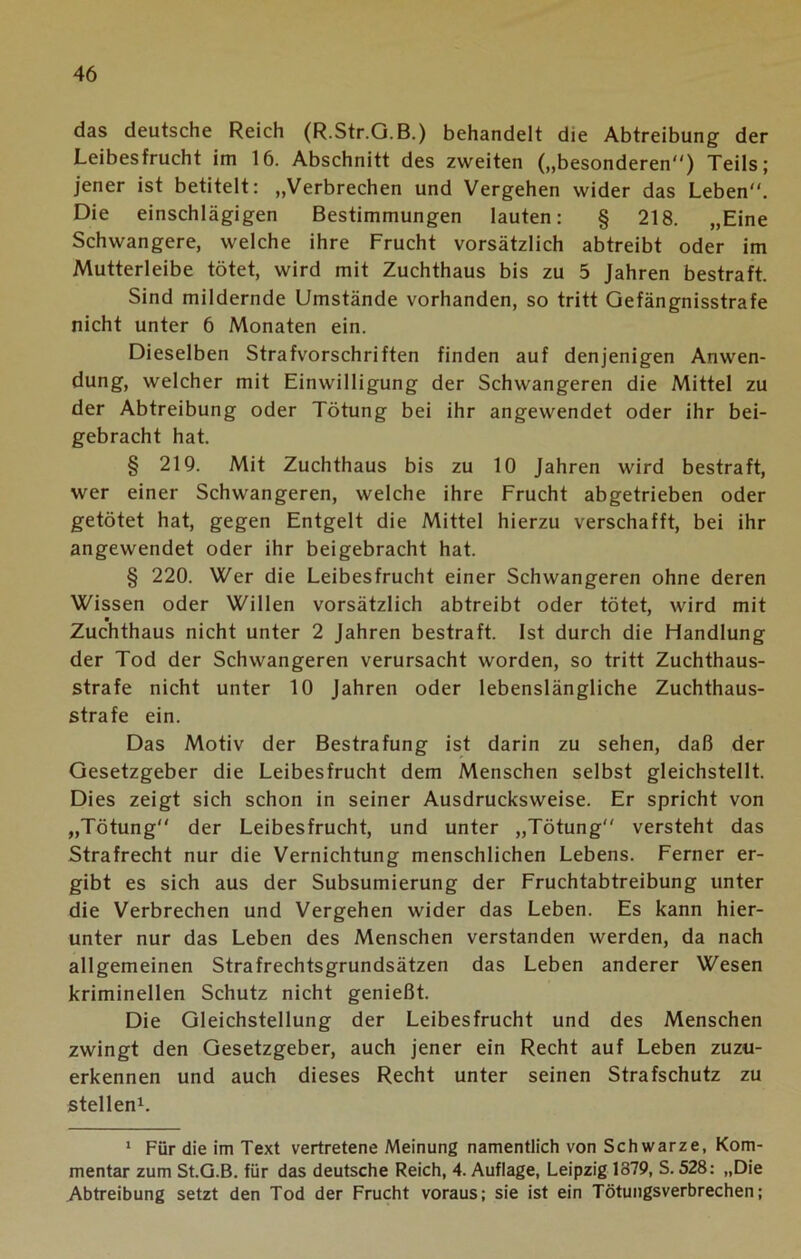 das deutsche Reich (R.Str.G.B.) behandelt die Abtreibung der Leibesfrucht im 16. Abschnitt des zweiten („besonderen) Teils; jener ist betitelt: „Verbrechen und Vergehen wider das Leben. Die einschlägigen Bestimmungen lauten: § 218. „Eine Schwangere, welche ihre Frucht vorsätzlich abtreibt oder im Mutterleibe tötet, wird mit Zuchthaus bis zu 5 Jahren bestraft. Sind mildernde Umstände vorhanden, so tritt Gefängnisstrafe nicht unter 6 Monaten ein. Dieselben Strafvorschriften finden auf denjenigen Anwen- dung, welcher mit Einwilligung der Schwangeren die Mittel zu der Abtreibung oder Tötung bei ihr angewendet oder ihr bei- gebracht hat. § 219. Mit Zuchthaus bis zu 10 Jahren wird bestraft, wer einer Schwangeren, welche ihre Frucht abgetrieben oder getötet hat, gegen Entgelt die Mittel hierzu verschafft, bei ihr angewendet oder ihr beigebracht hat. § 220. Wer die Leibesfrucht einer Schwangeren ohne deren Wissen oder Willen vorsätzlich abtreibt oder tötet, wird mit Zuchthaus nicht unter 2 Jahren bestraft. Ist durch die Handlung der Tod der Schwangeren verursacht worden, so tritt Zuchthaus- strafe nicht unter 10 Jahren oder lebenslängliche Zuchthaus- strafe ein. Das Motiv der Bestrafung ist darin zu sehen, daß der Gesetzgeber die Leibesfrucht dem Menschen selbst gleichstellt. Dies zeigt sich schon in seiner Ausdrucksweise. Er spricht von „Tötung der Leibesfrucht, und unter „Tötung versteht das Strafrecht nur die Vernichtung menschlichen Lebens. Ferner er- gibt es sich aus der Subsumierung der Fruchtabtreibung unter die Verbrechen und Vergehen wider das Leben. Es kann hier- unter nur das Leben des Menschen verstanden werden, da nach allgemeinen Strafrechtsgrundsätzen das Leben anderer Wesen kriminellen Schutz nicht genießt. Die Gleichstellung der Leibesfrucht und des Menschen zwingt den Gesetzgeber, auch jener ein Recht auf Leben zuzu- erkennen und auch dieses Recht unter seinen Strafschutz zu stellen1. 1 Für die im Text vertretene Meinung namentlich von Schwarze, Kom- mentar zum St.G.B. für das deutsche Reich, 4. Auflage, Leipzig 1879, S. 528: „Die Abtreibung setzt den Tod der Frucht voraus; sie ist ein Tötungsverbrechen;