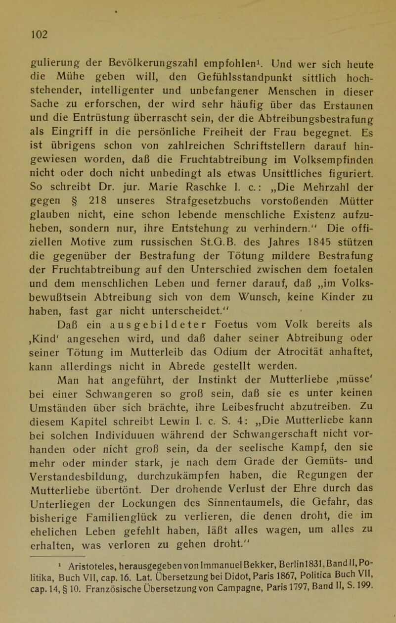 gulierung der Bevölkerungszahl empfohlen1. Und wer sich heute die Mühe geben will, den Gefühlsstandpunkt sittlich hoch- stehender, intelligenter und unbefangener Menschen in dieser Sache zu erforschen, der wird sehr häufig über das Erstaunen und die Entrüstung überrascht sein, der die Abtreibungsbestrafung als Eingriff in die persönliche Freiheit der Frau begegnet. Es ist übrigens schon von zahlreichen Schriftstellern darauf hin- gewiesen worden, daß die Fruchtabtreibung im Volksempfinden nicht oder doch nicht unbedingt als etwas Unsittliches figuriert. So schreibt Dr. jur. Marie Raschke 1. c.: „Die Mehrzahl der gegen § 218 unseres Strafgesetzbuchs vorstoßenden Mütter glauben nicht, eine schon lebende menschliche Existenz aufzu- heben, sondern nur, ihre Entstehung zu verhindern. Die offi- ziellen Motive zum russischen St.G.B. des Jahres 1845 stützen die gegenüber der Bestrafung der Tötung mildere Bestrafung der Fruchtabtreibung auf den Unterschied zwischen dem foetalen und dem menschlichen Leben und ferner darauf, daß „im Volks- bewußtsein Abtreibung sich von dem Wunsch, keine Kinder zu haben, fast gar nicht unterscheidet. Daß ein ausgebildeter Foetus vom Volk bereits als ,Kind' angesehen wird, und daß daher seiner Abtreibung oder seiner Tötung im Mutterleib das Odium der Atrocität anhaftet, kann allerdings nicht in Abrede gestellt werden. Man hat angeführt, der Instinkt der Mutterliebe ,müsse' bei einer Schwangeren so groß sein, daß sie es unter keinen Umständen über sich brächte, ihre Leibesfrucht abzutreiben. Zu diesem Kapitel schreibt Lewin 1. c. S. 4: „Die Mutterliebe kann bei solchen Individuuen während der Schwangerschaft nicht vor- handen oder nicht groß sein, da der seelische Kampf, den sie mehr oder minder stark, je nach dem Grade der Gemüts- und Verstandesbildung, durchzukämpfen haben, die Regungen der Mutterliebe übertönt. Der drohende Verlust der Ehre durch das Unterliegen der Lockungen des Sinnentaumels, die Gefahr, das bisherige Familienglück zu verlieren, die denen droht, die im ehelichen Leben gefehlt haben, läßt alles wagen, um alles zu erhalten, was verloren zu gehen droht. 1 Aristoteles, herausgegeben von Immanuel Bekker, Berlinl831, Band II, Po- litika, Buch VII, cap. 16. Lat. Übersetzung bei Didot, Paris 1867, Politica Buch VII, cap. 14, § 10. Französische Übersetzung von Campagne, Paris 1797, Band II, S. 199.