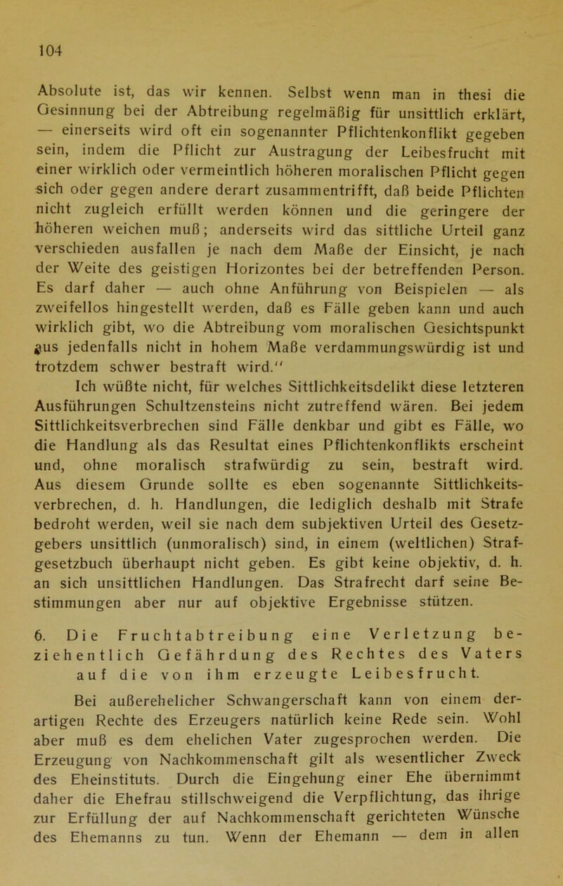 Absolute ist, das wir kennen. Selbst wenn man in thesi die Gesinnung bei der Abtreibung regelmäßig für unsittlich erklärt, — einerseits wird oft ein sogenannter Pflichtenkonflikt gegeben sein, indem die Pflicht zur Austragung der Leibesfrucht mit einer wirklich oder vermeintlich höheren moralischen Pflicht gegen sich oder gegen andere derart zusammentrifft, daß beide Pflichten nicht zugleich erfüllt werden können und die geringere der höheren weichen muß; anderseits wird das sittliche Urteil ganz verschieden ausfallen je nach dem Maße der Einsicht, je nach der Weite des geistigen Horizontes bei der betreffenden Person. Es darf daher — auch ohne Anführung von Beispielen — als zweifellos hingestellt werden, daß es Fälle geben kann und auch wirklich gibt, wo die Abtreibung vom moralischen Gesichtspunkt jus jedenfalls nicht in hohem Maße verdammungswürdig ist und trotzdem schwer bestraft wird. Ich wüßte nicht, für welches Sittlichkeitsdelikt diese letzteren Ausführungen Schultzensteins nicht zutreffend wären. Bei jedem Sittlichkeitsverbrechen sind Fälle denkbar und gibt es Fälle, wo die Handlung als das Resultat eines Pflichtenkonflikts erscheint und, ohne moralisch strafwürdig zu sein, bestraft wird. Aus diesem Grunde sollte es eben sogenannte Sittlichkeits- verbrechen, d. h. Handlungen, die lediglich deshalb mit Strafe bedroht werden, weil sie nach dem subjektiven Urteil des Gesetz- gebers unsittlich (unmoralisch) sind, in einem (weltlichen) Straf- gesetzbuch überhaupt nicht geben. Es gibt keine objektiv, d. h. an sich unsittlichen Handlungen. Das Strafrecht darf seine Be- stimmungen aber nur auf objektive Ergebnisse stützen. 6. Die Fruchtabtreibung eine Verletzung be- ziehentlich Gefährdung des Rechtes des Vaters auf die von ihm erzeugte Leibesfrucht. Bei außerehelicher Schwangerschaft kann von einem der- artigen Rechte des Erzeugers natürlich keine Rede sein. Wohl aber muß es dem ehelichen Vater zugesprochen werden. Die Erzeugung von Nachkommenschaft gilt als wesentlicher Zweck des Eheinstituts. Durch die Eingehung einer Ehe übernimmt daher die Ehefrau stillschweigend die Verpflichtung, das ihrige zur Erfüllung der auf Nachkommenschaft gerichteten Wünsche des Ehemanns zu tun. Wenn der Ehemann — dem in allen