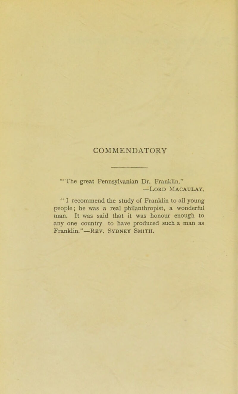 COMMENDATORY The great Pennsylvanian Dr. Franklin. —Lord Macaulay. “ I recommend the study of Franklin to all young people; he was a real philanthropist, a wonderful man. It was said that it was honour enough to any one country to have produced such a man as Franklin.—Rev. Sydney Smith.