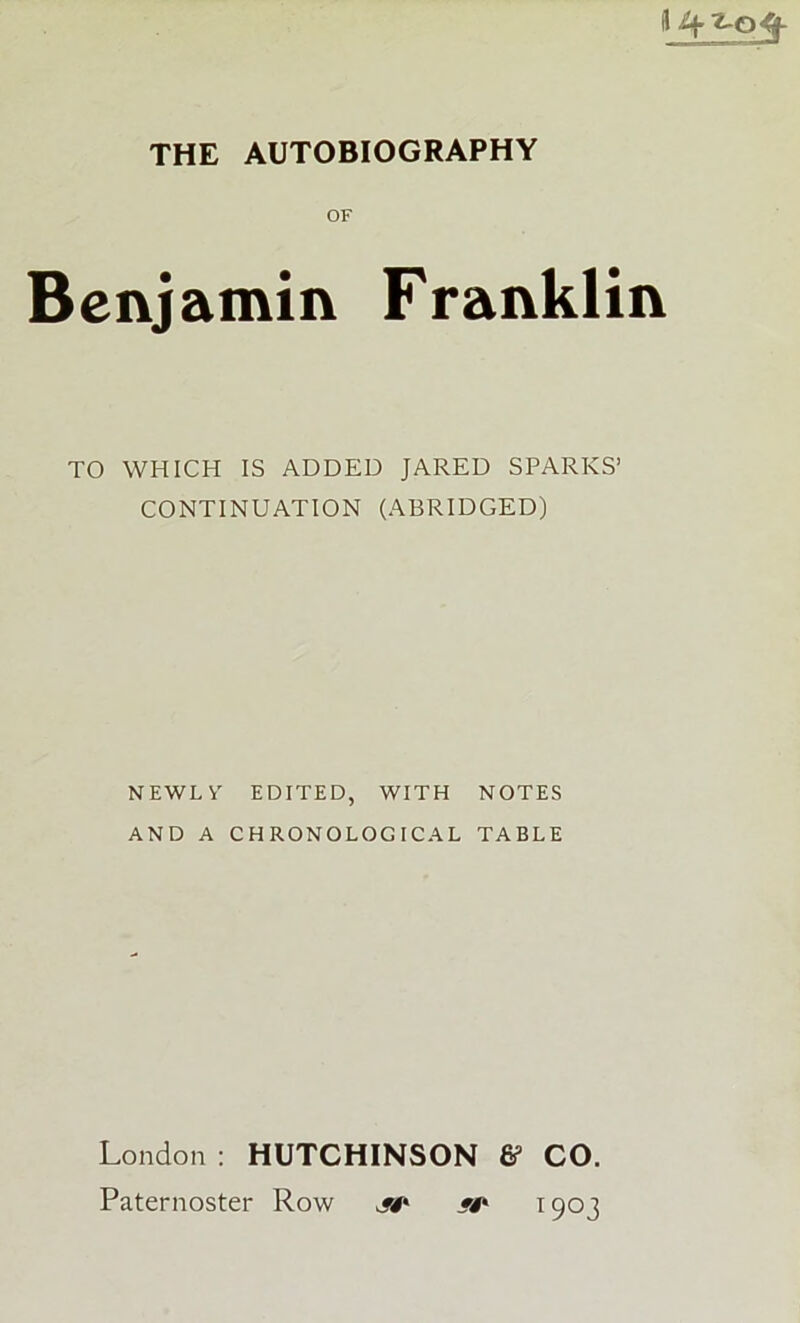 OF Benjamin Franklin TO WHICH IS ADDED JARED SPARKS’ CONTINUATION (ABRIDGED) N EWL Y EDITED, WITH NOTES AND A CHRONOLOGICAL TABLE London : HUTCHINSON & CO. Paternoster Row jt' */* 1903