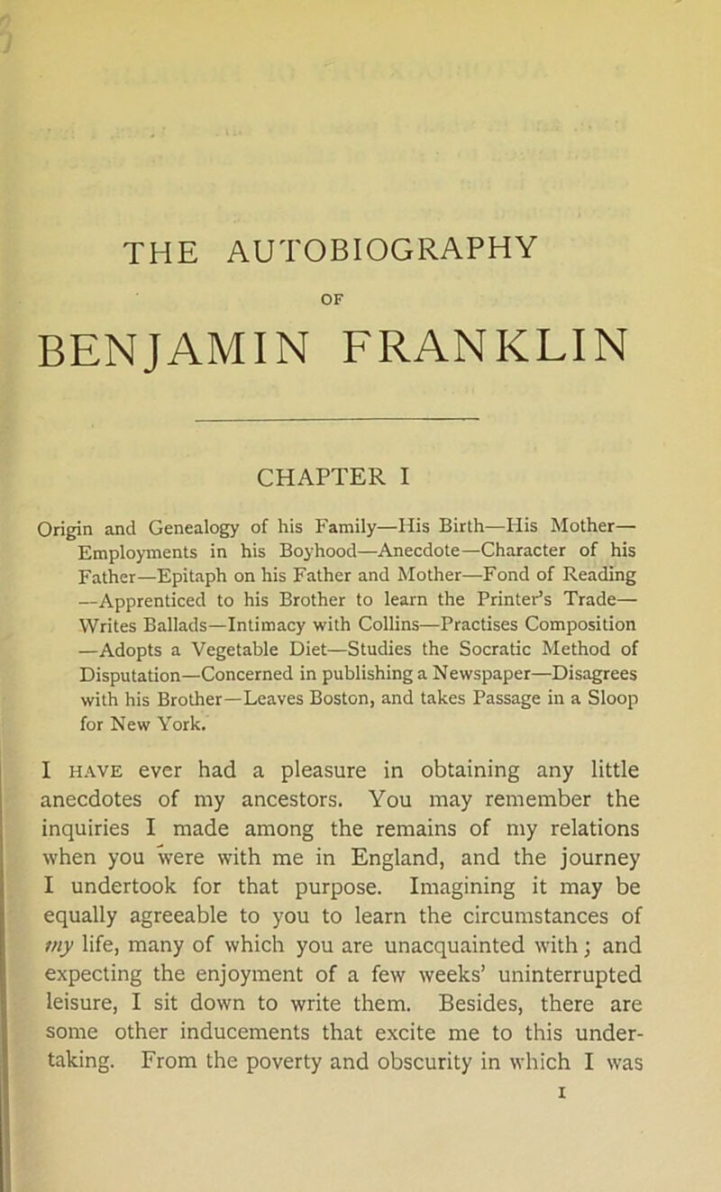 OF BENJAMIN FRANKLIN CHAPTER I Origin and Genealogy of his Family—His Birth—Iiis Mother— Employments in his Boyhood—Anecdote—Character of his Father—Epitaph on his Father and Mother—Fond of Reading —Apprenticed to his Brother to learn the Printer’s Trade— Writes Ballads—Intimacy with Collins—Practises Composition —Adopts a Vegetable Diet—Studies the Socratic Method of Disputation—Concerned in publishing a Newspaper—Disagrees with his Brother—Leaves Boston, and takes Passage in a Sloop for New York. I have ever had a pleasure in obtaining any little anecdotes of my ancestors. You may remember the inquiries I made among the remains of my relations when you were with me in England, and the journey I undertook for that purpose. Imagining it may be equally agreeable to you to learn the circumstances of my life, many of which you are unacquainted with; and expecting the enjoyment of a few weeks’ uninterrupted leisure, I sit down to write them. Besides, there are some other inducements that excite me to this under- taking. From the poverty and obscurity in which I was