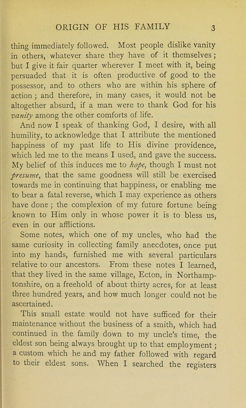 thing immediately followed. Most people dislike vanity in others, whatever share they have of it themselves ; but I give it fair quarter wherever I meet with it, being persuaded that it is often productive of good to the possessor, and to others who are within his sphere of action ; and therefore, in many cases, it would not be altogether absurd, if a man were to thank God for his vanity among the other comforts of life. And now I speak of thanking God, I desire, with all humility, to acknowledge that I attribute the mentioned happiness of my past life to His divine providence, which led me to the means I used, and gave the success. My belief of this induces me to hope, though I must not presume, that the same goodness will still be exercised towards me in continuing that happiness, or enabling me to bear a fatal reverse, which I may experience as others have done; the complexion of my future fortune being known to Him only in whose power it is to bless us, even in our afflictions. Some notes, which one of my uncles, who had the same curiosity in collecting family anecdotes, once put into my hands, furnished me with several particulars relative to our ancestors. From these notes I learned, that they lived in the same village, Ecton, in Northamp- tonshire, on a freehold of about thirty acres, for at least three hundred years, and how much longer could not be ascertained. This small estate would not have sufficed for their maintenance without the business of a smith, which had continued in the family down to my uncle’s time, the eldest son being always brought up to that employment; a custom which he and my father followed with regard to their eldest sons. When I searched the registers