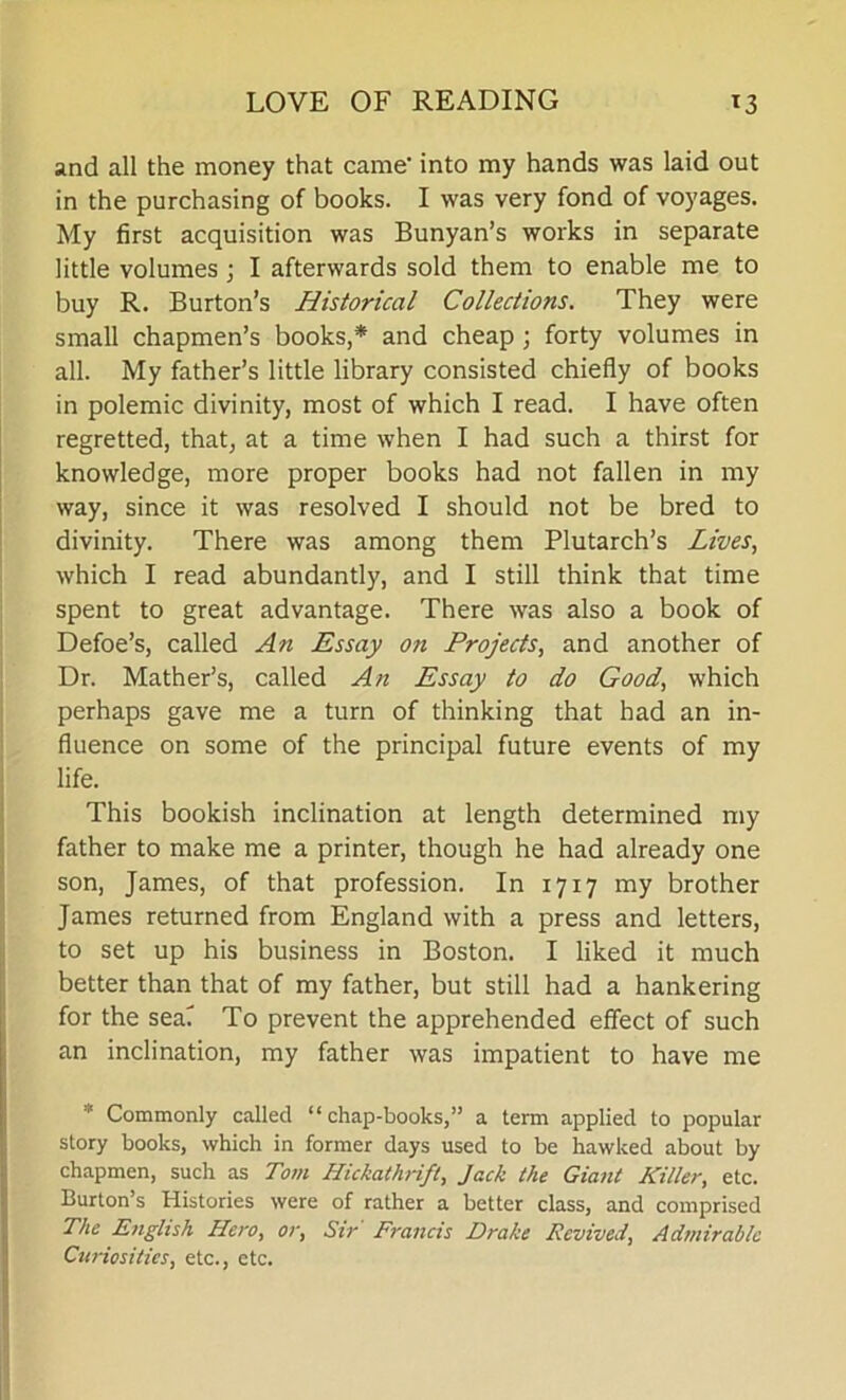 LOVE OF READING T3 and all the money that came- into my hands was laid out in the purchasing of books. I was very fond of voyages. My first acquisition was Bunyan’s works in separate little volumes; I afterwards sold them to enable me to buy R. Burton’s Historical Collections. They were small chapmen’s books,* and cheap ; forty volumes in all. My father’s little library consisted chiefly of books in polemic divinity, most of which I read. I have often regretted, that, at a time when I had such a thirst for knowledge, more proper books had not fallen in my way, since it was resolved I should not be bred to divinity. There was among them Plutarch’s Lives, which I read abundantly, and I still think that time spent to great advantage. There was also a book of Defoe’s, called An Essay on Projects, and another of Dr. Mather’s, called An Essay to do Good, which perhaps gave me a turn of thinking that had an in- fluence on some of the principal future events of my life. This bookish inclination at length determined my father to make me a printer, though he had already one son, James, of that profession. In 1717 my brother James returned from England with a press and letters, to set up his business in Boston. I liked it much better than that of my father, but still had a hankering for the seaT To prevent the apprehended effect of such an inclination, my father was impatient to have me * Commonly called “chap-books,” a term applied to popular story books, which in former days used to be hawked about by chapmen, such as Tom Hickathrift, Jack the Giant Killer, etc. Burton’s Histories were of rather a better class, and comprised The English Hero, or, Sir Francis Drake Revived, Admirable Curiosities, etc., etc.