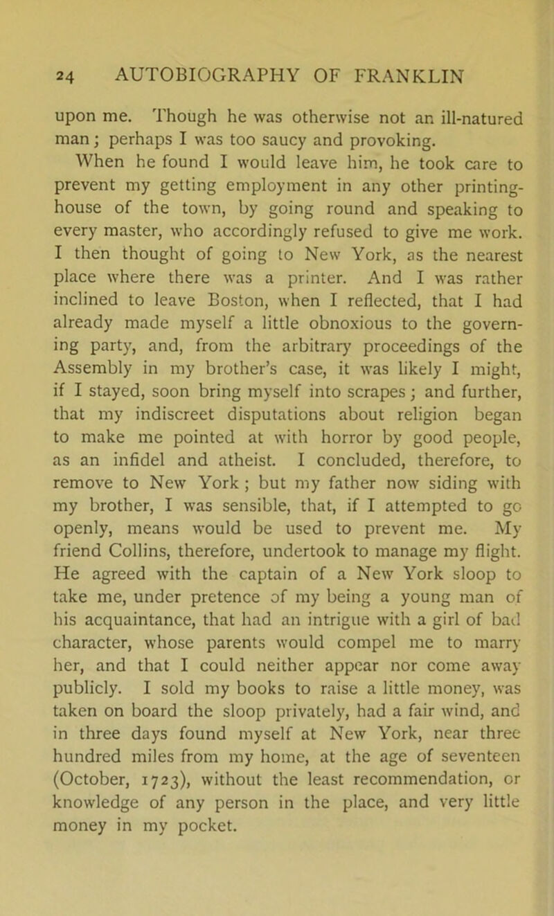 upon me. Though he was otherwise not an ill-natured man; perhaps I was too saucy and provoking. When he found I would leave him, he took care to prevent my getting employment in any other printing- house of the town, by going round and speaking to every master, who accordingly refused to give me work. I then thought of going to New York, as the nearest place where there was a printer. And I was rather inclined to leave Boston, when I reflected, that I had already made myself a little obnoxious to the govern- ing party, and, from the arbitrary proceedings of the Assembly in my brother’s case, it was likely I might, if I stayed, soon bring myself into scrapes; and further, that my indiscreet disputations about religion began to make me pointed at with horror by good people, as an infidel and atheist. I concluded, therefore, to remove to New York ; but my father now siding with my brother, I was sensible, that, if I attempted to go openly, means would be used to prevent me. My friend Collins, therefore, undertook to manage my flight. He agreed with the captain of a New York sloop to take me, under pretence of my being a young man of his acquaintance, that had an intrigue with a girl of bad character, whose parents would compel me to marry her, and that I could neither appear nor come away publicly. I sold my books to raise a little money, was taken on board the sloop privately, had a fair wind, and in three days found myself at New York, near three hundred miles from my home, at the age of seventeen (October, 1723), without the least recommendation, or knowledge of any person in the place, and very little money in my pocket.