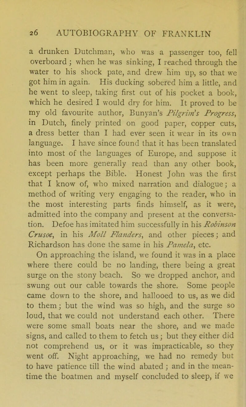 a drunken Dutchman, who was a passenger too, fell overboard ; when he was sinking, I reached through the water to his shock pate, and drew' him up, so that we got him in again. His ducking sobered him a little, and he went to sleep, taking first out of his pocket a book, which he desired I would dry for him. It proved to be my old favourite author, Bunyan’s Pilgrim's Progress, in Dutch, finely printed on good paper, copper cuts, a dress better than I had ever seen it wear in its own language. I have since found that it has been translated into most of the languages of Europe, and suppose it has been more generally read than any other book, except perhaps the Bible. Honest John was the first that I know of, who mixed narration and dialogue; a method of writing very engaging to the reader, who in the most interesting parts finds himself, as it were, admitted into the company and present at the conversa- tion. Defoe has imitated him successfully in his Robinson Crusoe, in his Moll Flanders, and other pieces; and Richardson has done the same in his Pamela, etc. On approaching the island, we found it wras in a place where there could be no landing, there being a great surge on the stony beach. So we dropped anchor, and swung out our cable towards the shore. Some people came down to the shore, and hallooed to us, as we did to them; but the wind was so high, and the surge so loud, that we could not understand each other. There were some small boats near the shore, and we made signs, and called to them to fetch us; but they either did not comprehend us, or it was impracticable, so they went off. Night approaching, we had no remedy but to have patience till the wind abated ; and in the mean- time the boatmen and myself concluded to sleep, if we