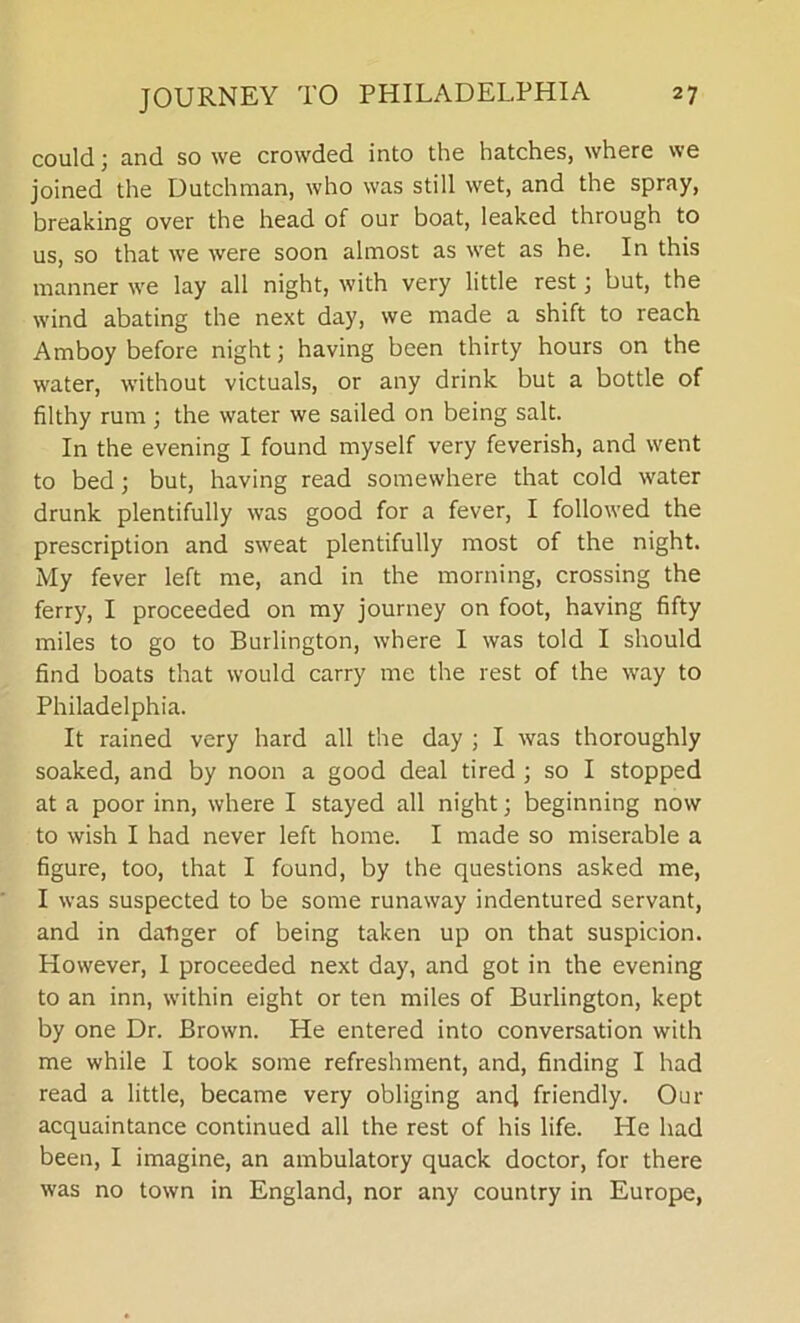 could) and so we crowded into the hatches, where we joined the Dutchman, who was still wet, and the spray, breaking over the head of our boat, leaked through to us, so that we were soon almost as wet as he. In this manner we lay all night, with very little rest; but, the wind abating the next day, we made a shift to reach Amboy before night; having been thirty hours on the water, without victuals, or any drink but a bottle of filthy rum ; the water we sailed on being salt. In the evening I found myself very feverish, and went to bed ; but, having read somewhere that cold water drunk plentifully was good for a fever, I followed the prescription and sweat plentifully most of the night. My fever left me, and in the morning, crossing the ferry, I proceeded on my journey on foot, having fifty miles to go to Burlington, where I was told I should find boats that would carry me the rest of the way to Philadelphia. It rained very hard all the day ; I was thoroughly soaked, and by noon a good deal tired ; so I stopped at a poor inn, where I stayed all night; beginning now to wish I had never left home. I made so miserable a figure, too, that I found, by the questions asked me, I was suspected to be some runaway indentured servant, and in danger of being taken up on that suspicion. However, I proceeded next day, and got in the evening to an inn, within eight or ten miles of Burlington, kept by one Dr. Brown. He entered into conversation with me while I took some refreshment, and, finding I had read a little, became very obliging and friendly. Our acquaintance continued all the rest of his life. He had been, I imagine, an ambulatory quack doctor, for there was no town in England, nor any country in Europe,