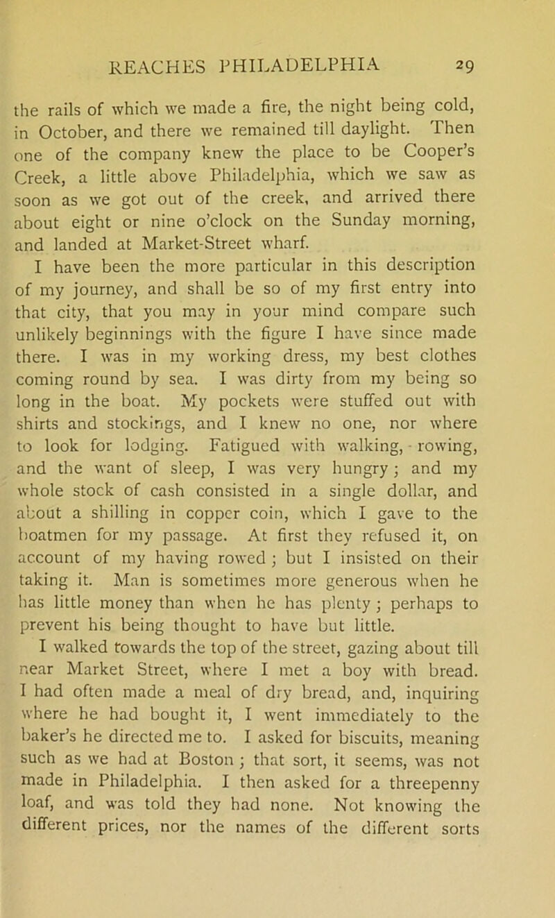 the rails of which we made a fire, the night being cold, in October, and there we remained till daylight. Then one of the company knew the place to be Cooper’s Creek, a little above Philadelphia, which we saw as soon as we got out of the creek, and arrived there about eight or nine o’clock on the Sunday morning, and landed at Market-Street wharf. I have been the more particular in this description of my journey, and shall be so of my first entry into that city, that you may in your mind compare such unlikely beginnings with the figure I have since made there. I was in my working dress, my best clothes coming round by sea. I was dirty from my being so long in the boat. My pockets were stuffed out with shirts and stockings, and I knew no one, nor where to look for lodging. Fatigued with walking, rowing, and the want of sleep, I was very hungry; and my whole stock of cash consisted in a single dollar, and about a shilling in copper coin, which I gave to the boatmen for my passage. At first they refused it, on account of my having rowed ; but I insisted on their taking it. Man is sometimes more generous when he has little money than when he has plenty; perhaps to prevent his being thought to have but little. I walked towards the top of the street, gazing about till near Market Street, where I met a boy with bread. I had often made a meal of dry bread, and, inquiring where he had bought it, I went immediately to the baker’s he directed me to. I asked for biscuits, meaning such as we had at Boston ; that sort, it seems, was not made in Philadelphia. I then asked for a threepenny loaf, and was told they had none. Not knowing the different prices, nor the names of the different sorts