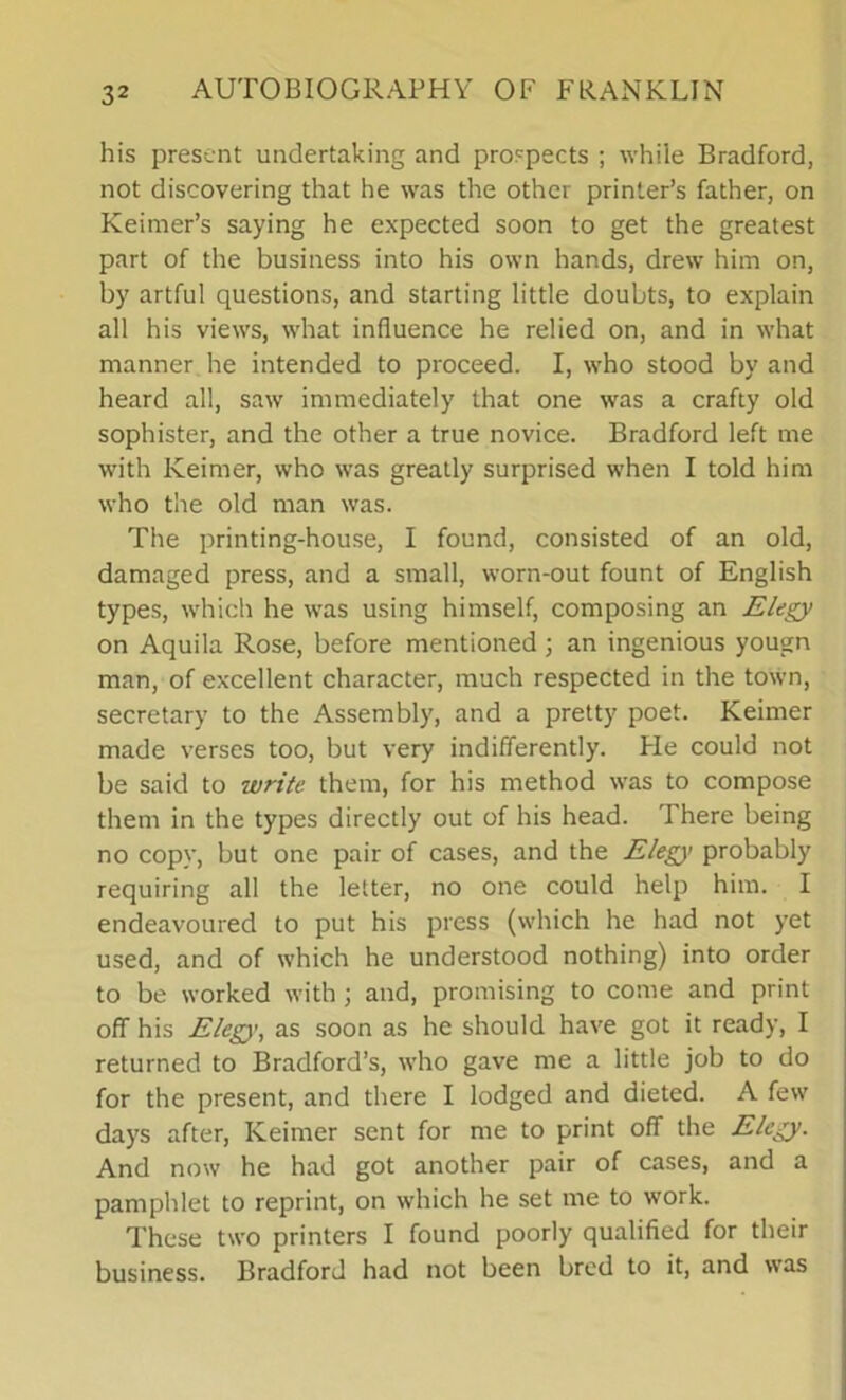 his present undertaking and prospects ; while Bradford, not discovering that he was the other printer’s father, on Keimer’s saying he expected soon to get the greatest part of the business into his own hands, drew him on, by artful questions, and starting little doubts, to explain all his views, what influence he relied on, and in what manner he intended to proceed. I, who stood by and heard all, saw immediately that one was a crafty old sophister, and the other a true novice. Bradford left me with Keimer, who was greatly surprised when I told him who the old man was. The printing-house, I found, consisted of an old, damaged press, and a small, worn-out fount of English types, which he was using himself, composing an Elegy on Aquila Rose, before mentioned; an ingenious yougn man, of excellent character, much respected in the town, secretary to the Assembly, and a pretty poet. Keimer made verses too, but very indifferently. Pie could not be said to write them, for his method was to compose them in the types directly out of his head. There being no copy, but one pair of cases, and the Elegy probably requiring all the letter, no one could help him. I endeavoured to put his press (which he had not yet used, and of which he understood nothing) into order to be worked with ; and, promising to come and print off his Eleg}', as soon as he should have got it ready, I returned to Bradford’s, who gave me a little job to do for the present, and there I lodged and dieted. A few days after, Keimer sent for me to print off the Elegy. And now he had got another pair of cases, and a pamphlet to reprint, on which he set me to work. These two printers I found poorly qualified for their business. Bradford had not been bred to it, and was