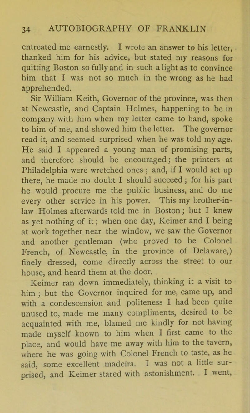 entreated me earnestly. I wrote an answer to his letter, thanked him for his advice, but stated my reasons for quitting Boston so fully and in such a light as to convince him that I was not so much in the wrong as he had apprehended. Sir William Keith, Governor of the province, was then at Newcastle, and Captain Holmes, happening to be in company with him when my letter came to hand, spoke to him of me, and showed him the letter. The governor read it, and seemed surprised when he was told my age. He said I appeared a young man of promising parts, and therefore should be encouraged; the printers at Philadelphia were wretched ones ; and, if I would set up there, he made no doubt I should succeed; for his part he would procure me the public business, and do me every other service in his power. This my brother-in- law Holmes afterwards told me in Boston; but I knew as yet nothing of it; when one day, Keimer and I being at work together near the window, we saw the Governor and another gentleman (who proved to be Colonel French, of Newcastle, in the province of Delaware,) finely dressed, come directly across the street to our house, and heard them at the door. Keimer ran down immediately, thinking it a visit to him ; but the Governor inquired for me, came up, and with a condescension and politeness I had been quite unused to, made me many compliments, desired to be acquainted with me, blamed me kindly for not having made myself known to him when I first came to the place, and would have me away with him to the tavern, where he was going with Colonel French to taste, as he said, some excellent madeira. I was not a little sur- prised, and Keimer stared with astonishment. I went,