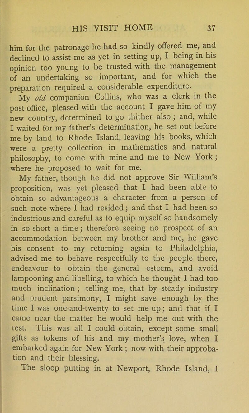 him for the patronage he had so kindly offered me, and declined to assist me as yet in setting up, I being in his opinion too young to be trusted with the management of an undertaking so important, and for which the preparation required a considerable expenditure. My old companion Collins, who was a clerk in the post-office, pleased with the account I gave him of my new country, determined to go thither also ; and, while I waited for my father’s determination, he set out before me by land to Rhode Island, leaving his books, which were a pretty collection in mathematics and natural philosophy, to come with mine and me to New York; where he proposed to wait for me. My father, though he did not approve Sir William’s proposition, was yet pleased that I had been able to obtain so advantageous a character from a person of such note where I had resided; and that I had been so industrious and careful as to equip myself so handsomely in so short a time; therefore seeing no prospect of an accommodation between my brother and me, he gave his consent to my returning again to Philadelphia, advised me to behave respectfully to the people there, endeavour to obtain the general esteem, and avoid lampooning and libelling, to which he thought I had too much inclination ; telling me, that by steady industry and prudent parsimony, I might save enough by the time I was one-and-twenty to set me up; and that if I came near the matter he would help me out with the rest. This was all I could obtain, except some small gifts as tokens of his and my mother’s love, when I embarked again for New York ; now with their approba- tion and their blessing. The sloop putting in at Newport, Rhode Island, I