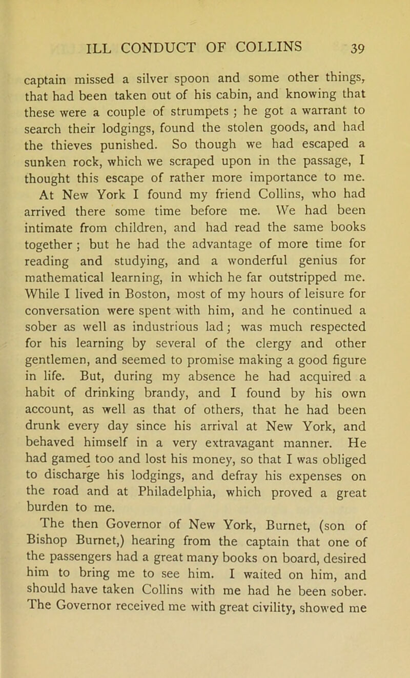 captain missed a silver spoon and some other things, that had been taken out of his cabin, and knowing that these were a couple of strumpets ; he got a warrant to search their lodgings, found the stolen goods, and had the thieves punished. So though we had escaped a sunken rock, which we scraped upon in the passage, I thought this escape of rather more importance to me. At New York I found my friend Collins, who had arrived there some time before me. We had been intimate from children, and had read the same books together ; but he had the advantage of more time for reading and studying, and a wonderful genius for mathematical learning, in which he far outstripped me. While I lived in Boston, most of my hours of leisure for conversation were spent with him, and he continued a sober as well as industrious lad; was much respected for his learning by several of the clergy and other gentlemen, and seemed to promise making a good figure in life. But, during my absence he had acquired a habit of drinking brandy, and I found by his own account, as well as that of others, that he had been drunk every day since his arrival at New York, and behaved himself in a very extravagant manner. He had gamed too and lost his money, so that I was obliged to discharge his lodgings, and defray his expenses on the road and at Philadelphia, which proved a great burden to me. The then Governor of New York, Burnet, (son of Bishop Burnet,) hearing from the captain that one of the passengers had a great many books on board, desired him to bring me to see him. I waited on him, and should have taken Collins with me had he been sober. The Governor received me with great civility, showed me