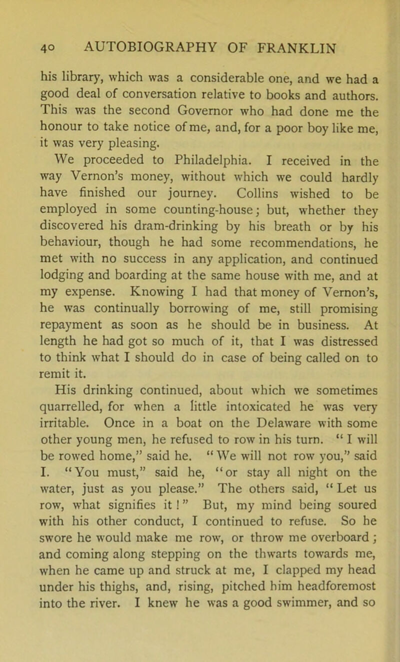 his library, which was a considerable one, and we had a good deal of conversation relative to books and authors. This was the second Governor who had done me the honour to take notice of me, and, for a poor boy like me, it was very pleasing. We proceeded to Philadelphia. I received in the way Vernon’s money, without which we could hardly have finished our journey. Collins wished to be employed in some counting-house; but, whether they discovered his dram-drinking by his breath or by his behaviour, though he had some recommendations, he met with no success in any application, and continued lodging and boarding at the same house with me, and at my expense. Knowing I had that money of Vernon’s, he was continually borrowing of me, still promising repayment as soon as he should be in business. At length he had got so much of it, that I was distressed to think what I should do in case of being called on to remit it. His drinking continued, about which we sometimes quarrelled, for when a little intoxicated he was very irritable. Once in a boat on the Delaware with some other young men, he refused to row in his turn. “ I will be rowed home,” said he. “ We will not row you,” said I. “You must,” said he, “or stay all night on the water, just as you please.” The others said, “ Let us row, what signifies it! ” But, my mind being soured with his other conduct, I continued to refuse. So he swore he would make me row, or throw me overboard; and coming along stepping on the thwarts towards me, when he came up and struck at me, I clapped my head under his thighs, and, rising, pitched him headforemost into the river. I knew he was a good swimmer, and so