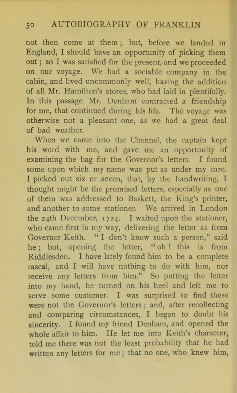 not then come at them; but, before we landed in England, I should have an opportunity of picking them out; so I was satisfied for the present, and we proceeded on our voyage. We had a sociable company in the cabin, and lived uncommonly well, having the addition of all Mr. Hamilton’s stores, who had laid in plentifully. In this passage Mr. Denham contracted a friendship for me, that continued during his life. The voyage was otherwise not a pleasant one, as we had a great deal of bad weather. When we came into the Channel, the captain kept his word with me, and gave me an opportunity of examining the bag for the Governor’s letters. I found some upon which my name was put as under my care. I picked out six or seven, that, by the handwriting, I thought might be the promised letters, especially as one of them was addressed to Baskett, the King’s printer, and another to some stationer. We arrived in London the 24th December, 1724. I waited upon the stationer, who came first in my way, delivering the letter as from Governor Keith. “ I don’t know such a person,” said he; but, opening the letter, “ oh ! this is from Riddlesden. I have lately found him to be a complete rascal, and I will have nothing to do with him, nor receive any letters from him.” So putting the letter into my hand, he turned on his heel and left me to serve some customer. I was surprised to find these were not the Governor’s letters; and, after recollecting and comparing circumstances, I began to doubt his sincerity. I found my friend Denham, and opened the whole affair to him. He let me into Keith’s character, told me there was not the least probability that he had written any letters for me; that no one, who knew him,