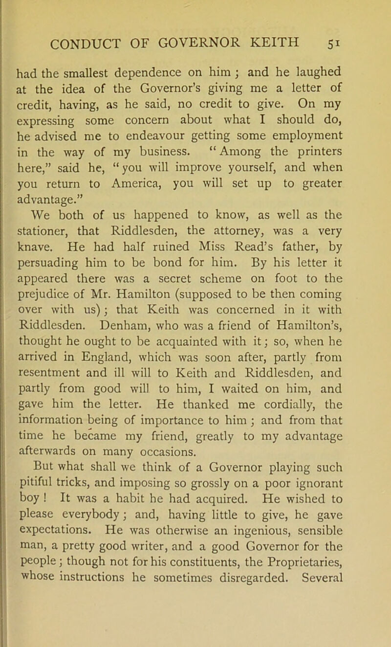 had the smallest dependence on him ; and he laughed at the idea of the Governor’s giving me a letter of credit, having, as he said, no credit to give. On my expressing some concern about what I should do, he advised me to endeavour getting some employment in the way of my business. “ Among the printers here,” said he, “you will improve yourself, and when you return to America, you will set up to greater advantage.” We both of us happened to know, as well as the stationer, that Riddlesden, the attorney, was a very knave. He had half ruined Miss Read’s father, by persuading him to be bond for him. By his letter it appeared there was a secret scheme on foot to the prejudice of Mr. Hamilton (supposed to be then coming over with us); that Keith was concerned in it with Riddlesden. Denham, who was a friend of Hamilton’s, thought he ought to be acquainted with it; so, when he arrived in England, which was soon after, partly from resentment and ill will to Keith and Riddlesden, and partly from good will to him, I waited on him, and gave him the letter. He thanked me cordially, the information being of importance to him ; and from that time he became my friend, greatly to my advantage afterwards on many occasions. But what shall we think of a Governor playing such pitiful tricks, and imposing so grossly on a poor ignorant boy ! It was a habit he had acquired. He wished to please everybody; and, having little to give, he gave expectations. He was otherwise an ingenious, sensible man, a pretty good writer, and a good Governor for the people ; though not for his constituents, the Proprietaries, whose instructions he sometimes disregarded. Several