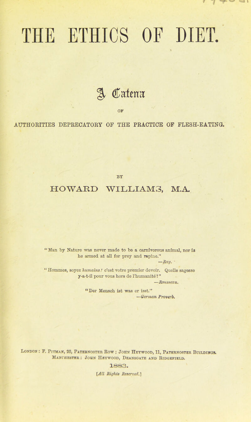 THE ETHICS OF DIET. % (fafma ov AUTHORITIES DEPRECATORY OF THE PRACTICE OF FLESH-EATING. BY HOWARD WILLIAMS, M.A. “ Man by Nature was never made to be a carnivorous animal, nor is he armed at aH for prey and rapine.” —Ray. ■ “ Hommes, soyez humains ! o’est votre premier devoir. Quelle sagesse y-a-t-il pour vous hors de l’humanitd ? ” —Rousseau. “Der Mensch ist was er isst.” —German Proverb. London : F. Pitman, 20, Paternoster Row ; John Heywood, 11, Paternoster Buildings. Manchester : John Heywood, Deansoate and Ridgefield. 1883. [All Rights Reserved.]