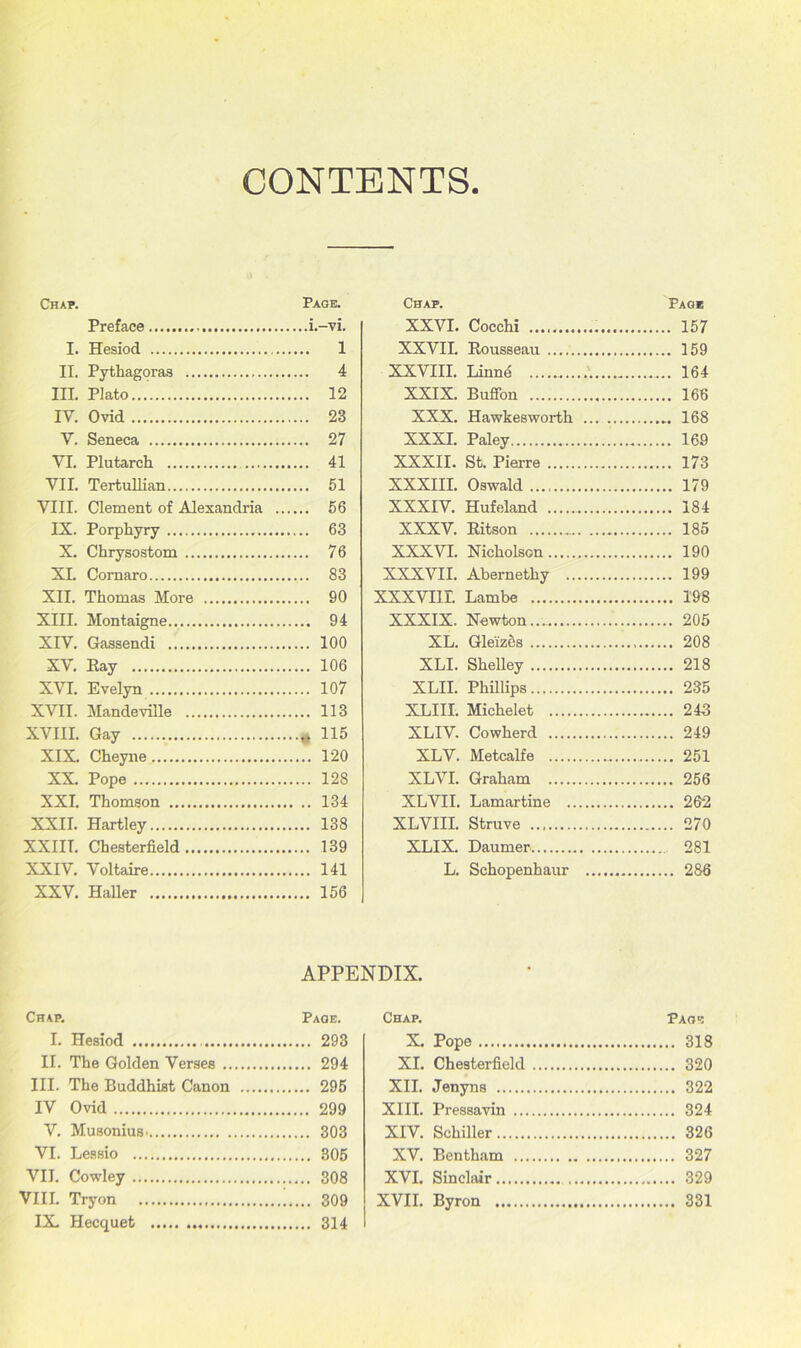 CONTENTS Chap. Page. Preface i.-vi. I. Hesiod 1 II. Pythagoras 4 III. Plato 12 IY. Ovid 23 V. Seneca 27 VI. Plutarch 41 VII. Tertullian 51 VIII. Clement of Alexandria 56 IX. Porphyry 63 X. Chrysostom 76 XL Comaro 83 XII. Thomas More 90 XIII. Montaigne 94 XIY. Gassendi 100 XV. Ray 106 XVI. Evelyn 107 XVII. Mandeville 113 XVIII. Gay * 115 XIX. Cheyne 120 XX. Pope 128 XXI. Thomson 134 XXII. Hartley 138 XXIIT. Chesterfield 139 XXIV. Voltaire 141 XXV. Haller 156 Chap. Page. I. Hesiod 293 II. The Golden Verses 294 III. The Buddhist Canon 295 IV Ovid 299 V. MusoniuS' 303 VI. Lessio 305 VII. Cowley 308 VIII. Tryon 309 IX. Hecquet 314 Chap. Page XXVI. Cocchi 157 XXVII. Rousseau 159 XXVIII. Linn4 164 XXIX. Buffon 166 XXX. Hawkesworth ... 168 XXXI. Paley 169 XXXII. St. Pierre 173 XXXIII. Oswald 179 XXXIV. Hufeland 184 XXXV. Ritson 185 XXXVI. Nicholson 190 XXXVII. Abernethy 199 XXXVI1L Lambe 198 XXXIX. Newton 205 XL. Gle'izes 208 XLI. Shelley 218 XLII. Phillips 235 XLIII. Michelet 243 XLIV. Cowherd 249 XLV. Metcalfe 251 XLVI. Graham 256 XLVII. Lamartine 262 XLVIII. Struve 270 XLIX. Daumer 281 L. Schopenhaur 286 Chap. Page X. Pope 318 XI. Chesterfield 320 XII. Jenyns 322 XIII. Pressavin 324 XIV. Schiller 326 XV. Bentham 327 XVI. Sinclair 329 XVII. Byron 331