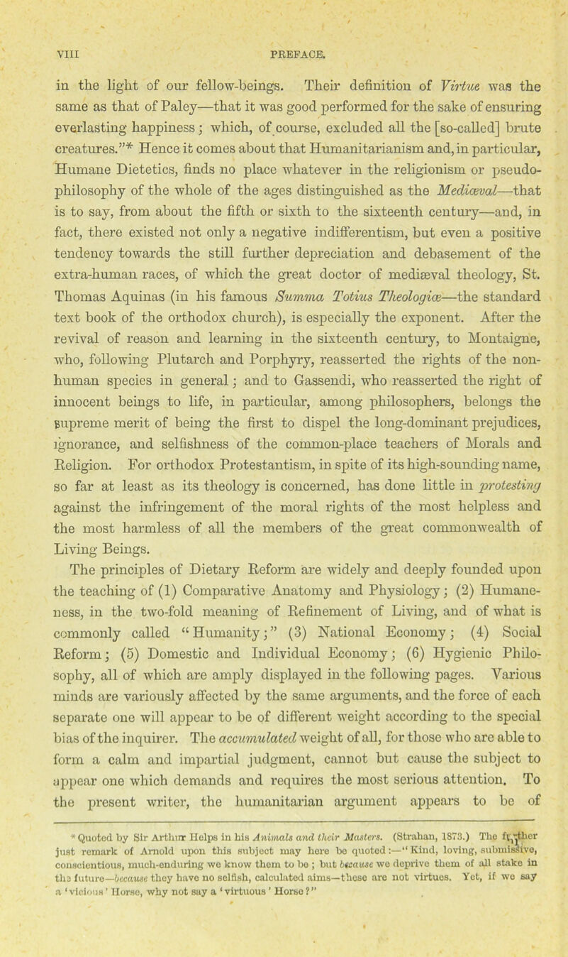 in the light of our fellow-beings. Their definition of Virtue was the same as that of Paley—that it was good performed for the sake of ensuring everlasting happiness; which, of course, excluded all the [so-called] brute creatures.”* Hence it comes about that Humanitarianism and, in particular, Humane Dietetics, finds no place whatever in the religionism or pseudo- philosophy of the whole of the ages distinguished as the Mediaeval—that is to say, from about the fifth or sixth to the sixteenth century—and, in fact, there existed not only a negative indifferentism, but even a positive tendency towards the still further depreciation and debasement of the extra-human races, of which the great doctor of mediaeval theology, St. Thomas Aquinas (in his famous Summa Totius Theologice—the standard text book of the orthodox church), is especially the exponent. After the revival of reason and learning in the sixteenth century, to Montaigne, who, following Plutarch and Porphyry, reasserted the rights of the non- human species in general; and to Gassendi, who reasserted the right of innocent beings to life, in particular, among philosophers, belongs the supreme merit of being the first to dispel the long-dominant prejudices, ignorance, and selfishness of the common-place teachers of Morals and Religion. For orthodox Protestantism, in spite of its high-sounding name, so far at least as its theology is concerned, has done little in protesting against the infringement of the moral rights of the most helpless and the most harmless of all the members of the great commonwealth of Living Beings. The principles of Dietary Reform are widely and deeply founded upon the teaching of (1) Comparative Anatomy and Physiology; (2) Humane- ness, in the two-fold meaning of Refinement of Living, and of what is commonly called “Humanity;” (3) National Economy; (4) Social Reform; (5) Domestic and Individual Economy; (6) Hygienic Philo- sophy, all of which are amply displayed in the following pages. Various minds are variously affected by the same arguments, and the force of each separate one will appear to be of different weight according to the special bias of the inquirer. The accumulated weight of all, for those who are able to form a calm and impartial judgment, cannot but cause the subject to appear one which demands and requires the most serious attention. To the present writer, the humanitarian argument appears to be of * Quoted by Sir Arthur Helps in his Animals and their Masters. (Strahan, 1873.) The fg’jtlier just remark of Arnold upon this subject may here bo quoted:—“ Kind, loving, submissive, conscientious, much-enduring we know them to be ; but because we deprive them of all stako in the future—because they have no selfish, calculated aims—those are not virtues. Yet, if we say a ‘vicious’ Horse, why not say a ‘virtuous ’ Horse?”