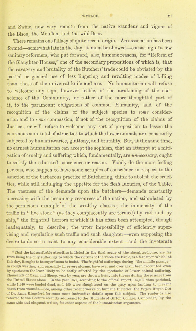 and Swine, now very remote from the native grandeur and vigour of the Bison, the Mouflon, and the wild Boar. There remains one fallacy of quite recent origin. An association has been formed—somewhat late in the day, it must be allowed—consisting of a few sanitary reformers, who put forward, also, humane reasons, for “Reform of the Slaughter-Houses,” one of the secondary propositions of which is, that the savagely and brutality of the Butchers’ trade could be obviated by the partial or general use of less lingering and revolting modes of killing than those of the universal knife and axe. No humanitarian will refuse to welcome any sign, however feeble, of the awakening of the con- science of the Community, or rather of the more thoughtful part of it, to the paramount obligations of common Humanity, and of the recognition of the claims of the subject species to some consider- ation and to some compassion, if not of the recognition of the claims of Justice; or will refuse to welcome any sort of proposition to lessen the enormous sum total of atrocities to which the lower animals are constantly subjected by human avarice, gluttony, and brutality. But, at the same time, no earnest humanitarian can accept the sophism, that an attempt at a miti- gation of cruelty and suffering which, fundamentally, are unnecessary, ought to satisfy the educated conscience or reason. Vainly do the more feeling persons, who happen to have some scruples of conscience in respect to the sanction of the barbarous practice of Butchering, think to abolish the cruel- ties, while still indulging the appetite for the flesh luxuries, of the Table. The vastness of the demands upon the butchers—demands constantly increasing with the pecuniary resources of the nation, and stimulated by the pernicious example of the wealthy classes; the immensity of the traffic in “ live stock ” (as they complacently are termed) by rail and by ship,* the frightful horrors of which it has often been attempted, though inadequately, to describe; the utter impossibility of efficiently super- vising and regulating such traffic and such slaughter—even supposing the desire to do so to exist to any considerable extent—and the inveterate * Tliat the indescribable atrocities inflicted in the final scene of the slaughter-house, are far from being the only sufferings to which the victims of the Table are liable, is a fact upon which, at this day, it ought to be superfluous to insist. The frightful sufferings during “the middle passage,” in rough weather, and especially in severe storms, have over and over again been recounted even by spectators the least likely to be easily affected by the spectacles of lower animal suffering. Thousands of Oxen and Sheep, year by year, are thrown living into the sea during the passage from the United States alone. In the year 1879, according to the official report, 14,000 thus perishod, while 1,240 were landed dead, and 450 were slaughtered on the quay upon landing to provent doath from wounds.—See, among other recent works on humane Dietetics, the Perfect Way in Piet of Dr. Anna Kingsford for some most instructive details upon this subject. The reader is also referred to the Lecture recently addressed to the Students of Girton College, Cambridge, by tho same able and eloquent writer, for other aspects of tho humanitarian argument.