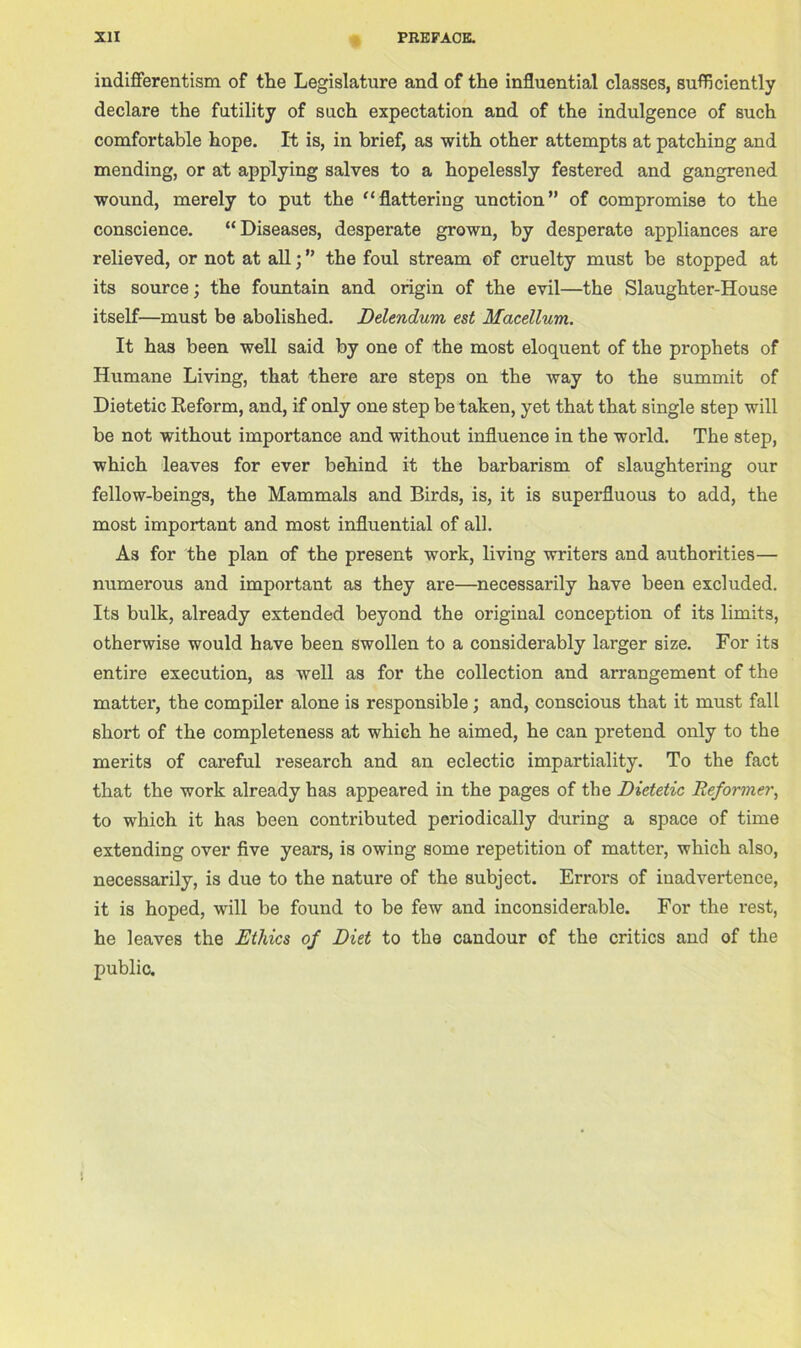 indifferentism of the Legislature and of the influential classes, sufficiently declare the futility of such expectation and of the indulgence of such comfortable hope. It is, in brief, as with other attempts at patching and mending, or at applying salves to a hopelessly festered and gangrened wound, merely to put the “flattering unction of compromise to the conscience. “Diseases, desperate grown, by desperate appliances are relieved, or not at all; ” the foul stream of cruelty must be stopped at its source; the fountain and origin of the evil—the Slaughter-House itself—must be abolished. Delendum est Macellum. It has been well said by one of the most eloquent of the prophets of Humane Living, that there are steps on the way to the summit of Dietetic Reform, and, if only one step be taken, yet that that single step will be not without importance and without influence in the world. The step, which leaves for ever behind it the barbarism of slaughtering our fellow-beings, the Mammals and Birds, is, it is superfluous to add, the most important and most influential of all. As for the plan of the present work, living writers and authorities— numerous and important as they are—necessarily have been excluded. Its bulk, already extended beyond the original conception of its limits, otherwise would have been swollen to a considerably larger size. For its entire execution, as well as for the collection and arrangement of the matter, the compiler alone is responsible; and, conscious that it must fall short of the completeness at which he aimed, he can pretend only to the merits of careful research and an eclectic impartiality. To the fact that the work already has appeared in the pages of the Dietetic Reformer, to which it has been contributed periodically during a space of time extending over five years, is owing some repetition of matter, which also, necessarily, is due to the nature of the subject. Errors of inadvertence, it is hoped, will be found to be few and inconsiderable. For the rest, he leaves the Ethics of Diet to the candour of the critics and of the public.