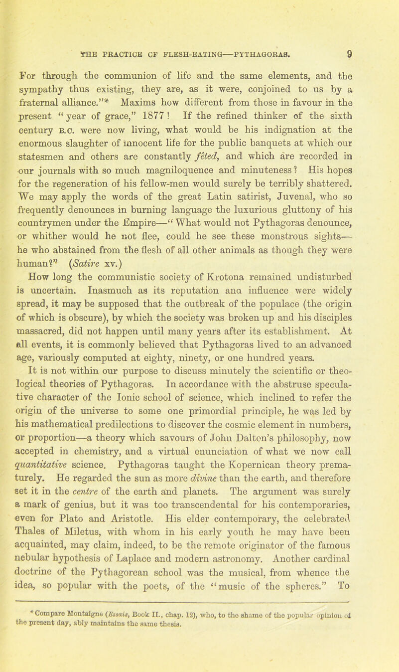 Por through the communion of life and the same elements, and the sympathy thus existing, they are, as it were, conjoined to us by a fraternal alliance.”* Maxims how different from those in favour in the present “year of grace,” 1877! If the refined thinker of the sixth century b.c. were now living, what would be his indignation at the enormous slaughter of innocent life for the public banquets at which our statesmen and others are constantly feted, and which are recorded in our journals with so much magniloquence and minuteness? His hopes for the regeneration of his fellow-men would surely be terribly shattered. We may apply the words of the great Latin satirist, Juvenal, who so frequently denounces in burning language the luxurious gluttony of his countrymen under the Empire—“ What would not Pythagoras denounce, or whither would he not flee, could he see these monstrous sights— he who abstained from the flesh of all other animals as though they were human?’' (Satire xv.) How long the communistic society of Krotona remained undisturbed is uncertain. Inasmuch as its reputation ana influence were widely spread, it may be supposed that the outbreak of the populace (the origin of which is obscure), by which the society was broken up and his disciples massacred, did not happen until many years after its establishment. At all events, it is commonly believed that Pythagoras lived to an advanced age, variously computed at eighty, ninety, or one hundred years. It is not within our purpose to discuss minutely the scientific or theo- logical theories of Pythagoras. In accordance with the abstruse specula- tive character of the Ionic school of science, which inclined to refer the origin of the universe to some one primordial principle, he was led by his mathematical predilections to discover the cosmic element in numbers, or proportion—a theory which savours of John Dalton’s philosophy, now accepted in chemistry, and a virtual enunciation of what we now call quantitative science. Pythagoras taught the Kopernican theory prema- turely. He regarded the sun as more divine than the earth, and therefore set it in the centre of the earth and planets. The argument was surely a mark of genius, but it was too transcendental for his contemporaries, even for Plato and Aristotle. His elder contemporary, the celebrated Thales of Miletus, with whom in his early youth he may have been acquainted, may claim, indeed, to be the remote originator of the famous nebular hypothesis of Laplace and modern astronomy. Another cardinal doctrine of the Pythagorean school was the musical, from whence the idea, so popular with the poets, of the “music of the spheres.” To * Compare Montaigne (Iiuais, Boole II., chap. 12), who, to tho shame of the popular opinion ut the present day, ably maintains the same thesis.